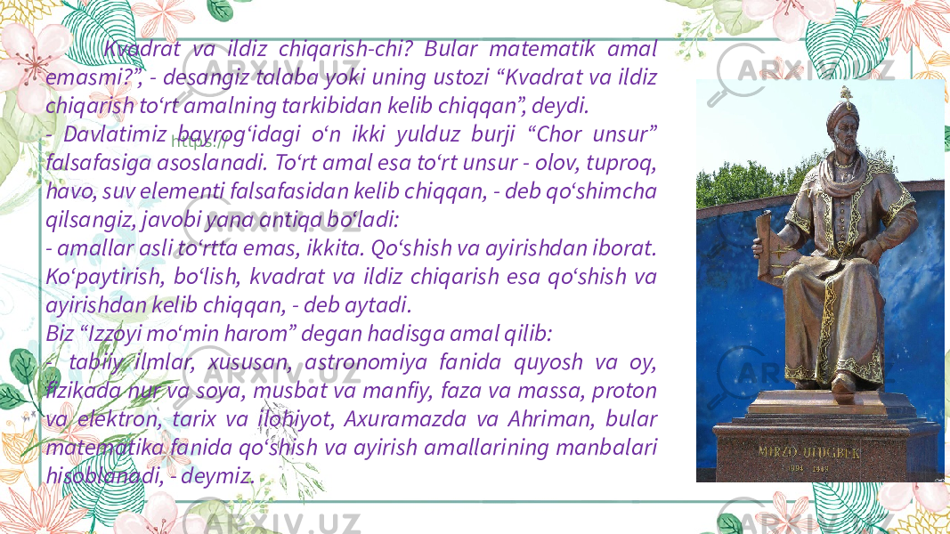 https:// Kvadrat va ildiz chiqarish-chi? Bular matematik amal emasmi?”, - desangiz talaba yoki uning ustozi “Kvadrat va ildiz chiqarish to‘rt amalning tarkibidan kelib chiqqan”, deydi. - Davlatimiz bayrog‘idagi o‘n ikki yulduz burji “Chor unsur” falsafasiga asoslanadi. To‘rt amal esa to‘rt unsur - olov, tuproq, havo, suv elementi falsafasidan kelib chiqqan, - deb qo‘shimcha qilsangiz, javobi yana antiqa bo‘ladi: - amallar asli to‘rtta emas, ikkita. Qo‘shish va ayirishdan iborat. Ko‘paytirish, bo‘lish, kvadrat va ildiz chiqarish esa qo‘shish va ayirishdan kelib chiqqan, - deb aytadi. Biz “Izzoyi mo‘min harom” degan hadisga amal qilib: -  tabiiy ilmlar, xususan, astronomiya fanida quyosh va oy, fizikada nur va soya, musbat va manfiy, faza va massa, proton va elektron, tarix va ilohiyot, Axuramazda va Ahriman, bular matematika fanida qo‘shish va ayirish amallarining manbalari hisoblanadi, - deymiz. 