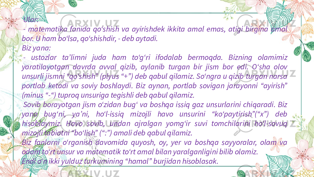   Ular:   - matematika fanida qo‘shish va ayirishdek ikkita amal emas, atigi birgina amal bor. U ham bo‘lsa, qo‘shishdir, - deb aytadi. Biz yana:   - ustozlar ta’limni juda ham to‘g‘ri ifodalab bermoqda. Bizning olamimiz yaratilayotgan davrda avval qizib, aylanib turgan bir jism bor edi. O‘sha olov unsurli jismni “qo‘shish” (plyus “+”) deb qabul qilamiz. So‘ngra u qizib turgan narsa portlab ketadi va soviy boshlaydi. Biz aynan, portlab sovigan jarayonni “ayirish” (minus “-“) tuproq unsuriga tegishli deb qabul qilamiz.   Sovib borayotgan jism o‘zidan bug‘ va boshqa issiq gaz unsurlarini chiqaradi. Biz yana bug‘ni, ya’ni, ho‘l-issiq mizojli havo unsurini “ko‘paytirish”(“x”) deb hisoblaymiz. Havo sovib, undan ajralgan yomg‘ir suvi tomchilarini ho‘l-sovuq mizojli tabiatni “bo‘lish” (“:”) amali deb qabul qilamiz. Biz fanlarni o‘rganish davomida quyosh, oy, yer va boshqa sayyoralar, olam va odam to‘rt unsur va matematik to‘rt amal bilan yaralganligini bilib olamiz. Endi o‘n ikki yulduz turkumining “hamal” burjidan hisoblasak. 