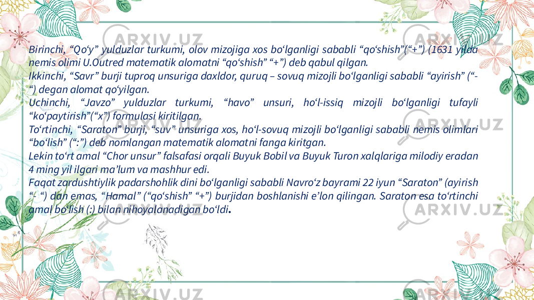 Birinchi, “Qo‘y” yulduzlar turkumi, olov mizojiga xos bo‘lganligi sababli “qo‘shish”(“+”) (1631 yilda nemis olimi U.Outred matematik alomatni “qo‘shish” “+”) deb qabul qilgan. Ikkinchi, “Savr” burji tuproq unsuriga daxldor, quruq – sovuq mizojli bo‘lganligi sababli “ayirish” (“- “) degan alomat qo‘yilgan. Uchinchi, “Javzo” yulduzlar turkumi, “havo” unsuri, ho‘l-issiq mizojli bo‘lganligi tufayli “ko‘paytirish”(“x”) formulasi kiritilgan. To‘rtinchi, “Saraton” burji, “suv” unsuriga xos, ho‘l-sovuq mizojli bo‘lganligi sababli nemis olimlari “bo‘lish” (“:”) deb nomlangan matematik alomatni fanga kiritgan. Lekin to‘rt amal “Chor unsur” falsafasi orqali Buyuk Bobil va Buyuk Turon xalqlariga milodiy eradan 4 ming yil ilgari ma’lum va mashhur edi. Faqat zardushtiylik padarshohlik dini bo‘lganligi sababli Navro‘z bayrami 22 iyun “Saraton” (ayirish “- “) dan emas, “Hamal” (“qo‘shish” “+”) burjidan boshlanishi e’lon qilingan. Saraton esa to‘rtinchi amal bo‘lish (:) bilan nihoyalanadigan bo‘ldi . 