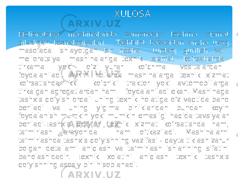  XULOSA Melioratsiya mashinalarida zamonaviy kochma xizmat qiladigan texnalogiyalari Tashkilot bazasidan ancha uzoq masofada ishlayotgan bir necha turdagi qurilish va melioratsiya mashinalariga texnik xizmat ko‘rsatishda tirkama yoki o‘zi yurar ko‘chma vositalardan foydalaniladi. Ayrim hollarda mashinalarga texnik xizmat ko‘rsatishda ikki ko‘prikli traktor yoki avtomobillarga tirkalgan agregatlardan ham foydalaniladi ekan. Mashinaga tashxis qo‘yish orqali uning texnik holatiga o‘z vaqtida baho beriladi va uning yig&#39;ma birliklaridan bundan keyin foydalanish mumkin yoki mumkin emasligi haqida tavsiyalar beriladi.Tashxis qo‘yish texnik xizmat ko‘rsatishda ham, ta’mirlash jarayonida ham o‘tkaziladi. Mashinalarni ta’mirlashda tashxis qo‘yishning vazifasi - qayta tiklash zarur bolgan detallami aniqlash va ta’mirlash ishlarining sifatini baholashidadir. Texnik xolatini aniqlash texnik tashxis qo’yishning asosiy biri hisoblanadi. 