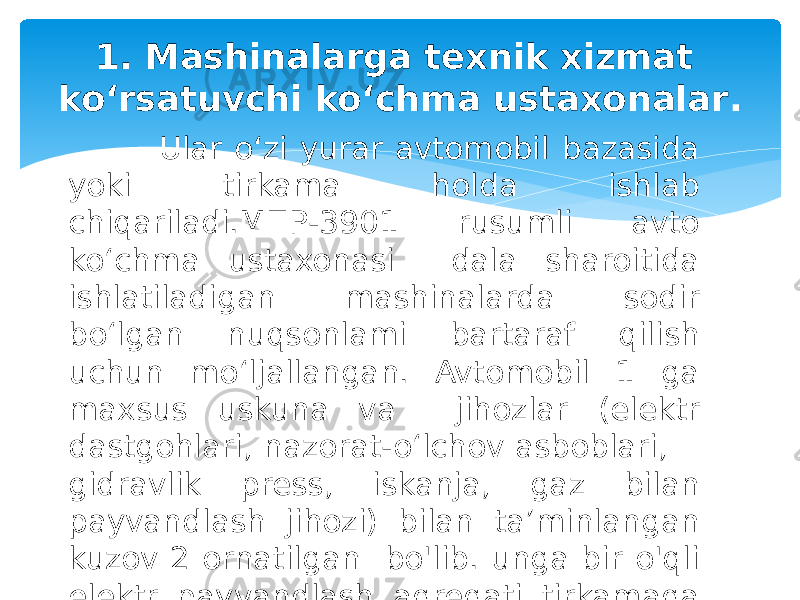  Ular o‘zi yurar avtomobil bazasida yoki tirkama holda ishlab chiqariladi.МПР-3901 rusumli avto ko‘chma ustaxonasi dala sharoitida ishlatiladigan mashinalarda sodir bo‘lgan nuqsonlami bartaraf qilish uchun mo‘ljallangan. Avtomobil 1 ga maxsus uskuna va jihozlar (elektr dastgohlari, nazorat-o‘lchov asboblari, gidravlik press, iskanja, gaz bilan payvandlash jihozi) bilan ta’minlangan kuzov 2 ornatilgan bo&#39;lib. unga bir o&#39;qli elektr payvandlash agregati tirkamaga o&#39;rnatilgan boladi. 1. Mashinalarga texnik xizmat ko‘rsatuvchi ko‘chma ustaxonalar . 