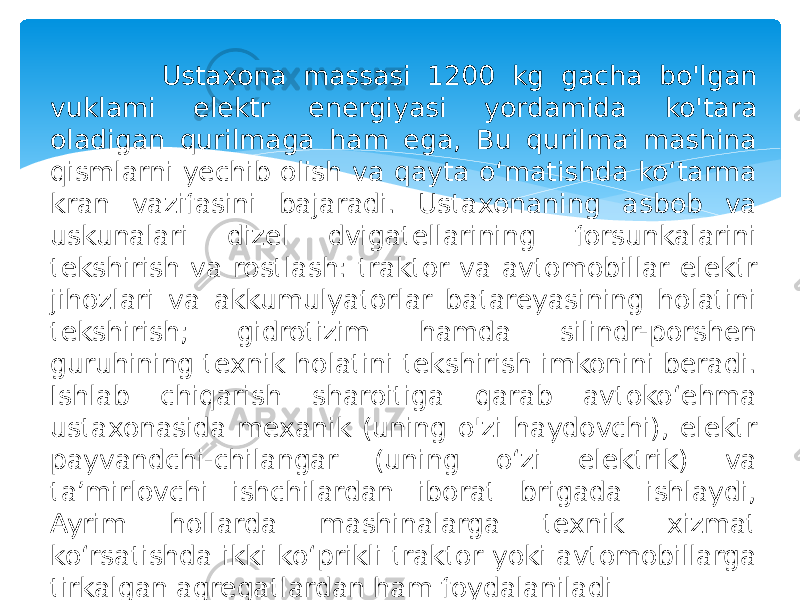  Ustaxona massasi 1200 kg gacha bo&#39;lgan vuklami elektr energiyasi yordamida ko&#39;tara oladigan qurilmaga ham ega, Bu qurilma mashina qismlarni yechib olish va qayta o‘matishda ko‘tarma kran vazifasini bajaradi. Ustaxonaning asbob va uskunalari dizel dvigatellarining forsunkalarini tekshirish va rostlash: traktor va avtomobillar elektr jihozlari va akkumulyatorlar batareyasining holatini tekshirish; gidrotizim hamda silindr-porshen guruhining texnik holatini tekshirish imkonini beradi. Ishlab chiqarish sharoitiga qarab avtoko‘ehma ustaxonasida mexanik (uning o&#39;zi haydovchi), elektr payvandchi-chilangar (uning o‘zi elektrik) va ta’mirlovchi ishchilardan iborat brigada ishlaydi, Ayrim hollarda mashinalarga texnik xizmat ko‘rsatishda ikki ko‘prikli traktor yoki avtomobillarga tirkalgan agregatlardan ham foydalaniladi 