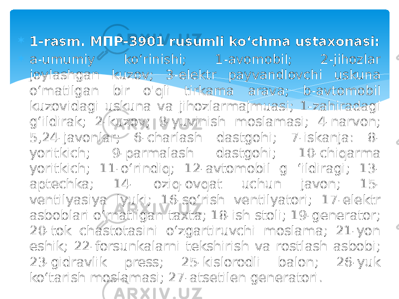  1-rasm. МПР-3901 rusumli ko‘chma ustaxonasi:  a-umumiy ko‘rinishi; 1-avomobil; 2-jihozlar joylashgan kuzov; 3-elektr payvandlovchi uskuna o‘matilgan bir o&#39;qli tirkama arava; b-avtomobil kuzovidagi uskuna va jihozlarmajmuasi; 1-zahiradagi g‘ildirak; 2-kuzov; 3-yuvinish moslamasi; 4-narvon; 5,24-javonlar; 6-charlash dastgohi; 7-iskanja: 8- yoritkich; 9-parmalash dastgohi; 10-chiqarma yoritkich; 11-o‘rindiq; 12-avtomobil g ‘ildiragi; 13- aptechka; 14- oziq-ovqat uchun javon; 15- ventilyasiya lyuki; 16-so‘rish ventilyatori; 17-elektr asboblari o‘rnatilgan taxta; 18-ish stoli; 19-generator; 20-tok chastotasini o‘zgartiruvchi moslama; 21-yon eshik; 22-forsunkalarni tekshirish va rostlash asbobi; 23-gidravlik press; 25-kislorodli balon; 26-yuk ko‘tarish moslamasi; 27-atsetilen generatori. 