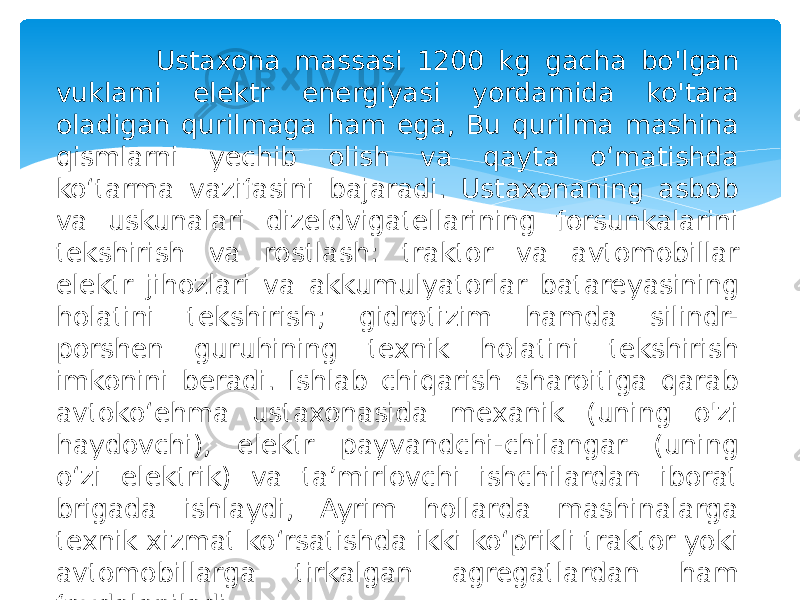  Ustaxona massasi 1200 kg gacha bo&#39;lgan vuklami elektr energiyasi yordamida ko&#39;tara oladigan qurilmaga ham ega, Bu qurilma mashina qismlarni yechib olish va qayta o‘matishda ko‘tarma vazifasini bajaradi. Ustaxonaning asbob va uskunalari dizeldvigatellarining forsunkalarini tekshirish va rostlash: traktor va avtomobillar elektr jihozlari va akkumulyatorlar batareyasining holatini tekshirish; gidrotizim hamda silindr- porshen guruhining texnik holatini tekshirish imkonini beradi. Ishlab chiqarish sharoitiga qarab avtoko‘ehma ustaxonasida mexanik (uning o&#39;zi haydovchi), elektr payvandchi-chilangar (uning o‘zi elektrik) va ta’mirlovchi ishchilardan iborat brigada ishlaydi, Ayrim hollarda mashinalarga texnik xizmat ko‘rsatishda ikki ko‘prikli traktor yoki avtomobillarga tirkalgan agregatlardan ham foydalaniladi. 