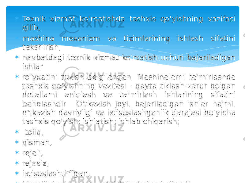  Texnik xizmat ko‘rsatishda tashxis qo&#39;yishning vazifasi qilib,  mashina mexanizm va tizimlarining ishlash sifatini tekshirish,  navbatdagi texnik xizmat ko‘rsatish uchun bajariladigan ishlar  ro‘yxatini tuzish belgilangan. Mashinalarni ta’mirlashda tashxis qo‘yishning vazifasi - qayta tiklash zarur boigan detallami aniqlash va ta’mirlash ishlarining sifatini baholashdir. O‘tkazish joyi, bajariladigan ishlar hajmi, o‘tkazish davriyligi va ixtisoslashganlik darajasi bo‘yicha tashxis qo‘yish: ishlatish; ishlab chiqarish;  toiiq,  qisman,  rejali,  rejasiz,  ixtisoslashtirilgan,  birgalikdagi tashxis qo‘yish turlariga boiinadi. 