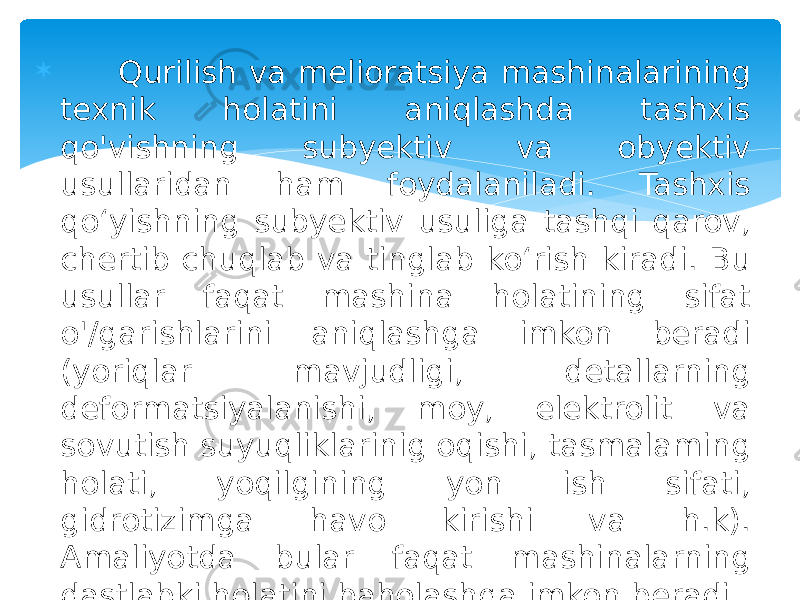  Qurilish va melioratsiya mashinalarining texnik holatini aniqlashda tashxis qo&#39;vishning subyektiv va obyektiv usullaridan ham foydalaniladi. Tashxis qo‘yishning subyektiv usuliga tashqi qarov, chertib chuqlab va tinglab ko‘rish kiradi. Bu usullar faqat mashina holatining sifat o&#39;/garishlarini aniqlashga imkon beradi (yoriqlar mavjudligi, detallarning deformatsiyalanishi, moy, elektrolit va sovutish suyuqliklarinig oqishi, tasmalaming holati, yoqilgining yon ish sifati, gidrotizimga havo kirishi va h.k). Amaliyotda bular faqat mashinalarning dastlabki holatini baholashga imkon beradi. 