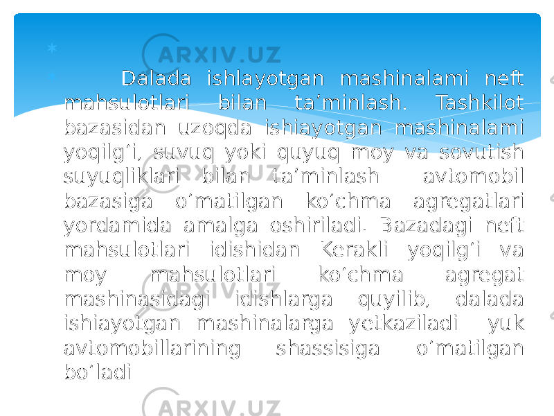   Dalada ishlayotgan mashinalami neft mahsulotlari bilan ta’minlash. Tashkilot bazasidan uzoqda ishiayotgan mashinalami yoqilg‘i, suvuq yoki quyuq moy va sovutish suyuqliklari bilan ta’minlash avtomobil bazasiga o‘matilgan ko‘chma agregatlari yordamida amalga oshiriladi. Bazadagi neft mahsulotlari idishidan Kerakli yoqilg‘i va moy mahsulotlari ko‘chma agregat mashinasidagi idishlarga quyilib, dalada ishiayotgan mashinalarga yetkaziladi yuk avtomobillarining shassisiga o‘matilgan bo‘ladi 