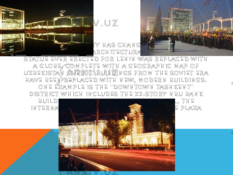 SINCE 1991, THE CITY HAS CHANGED ECONOMICALLY, CULTURALLY, AND ARCHITECTURALLY. THE LARGEST STATUE EVER ERECTED FOR LENIN WAS REPLACED WITH A GLOBE, COMPLETE WITH A GEOGRAPHIC MAP OF UZBEKISTAN OVER IT. BUILDINGS FROM THE SOVIET ERA HAVE BEEN REPLACED WITH NEW, MODERN BUILDINGS. ONE EXAMPLE IS THE &#34;DOWNTOWN TASHKENT&#34; DISTRICT WHICH INCLUDES THE 22-STORY NBU BANK BUILDING, THE INTERCONTINENTAL HOTEL, THE INTERNATIONAL BUSINESS CENTER, AND THE PLAZA BUILDING. 