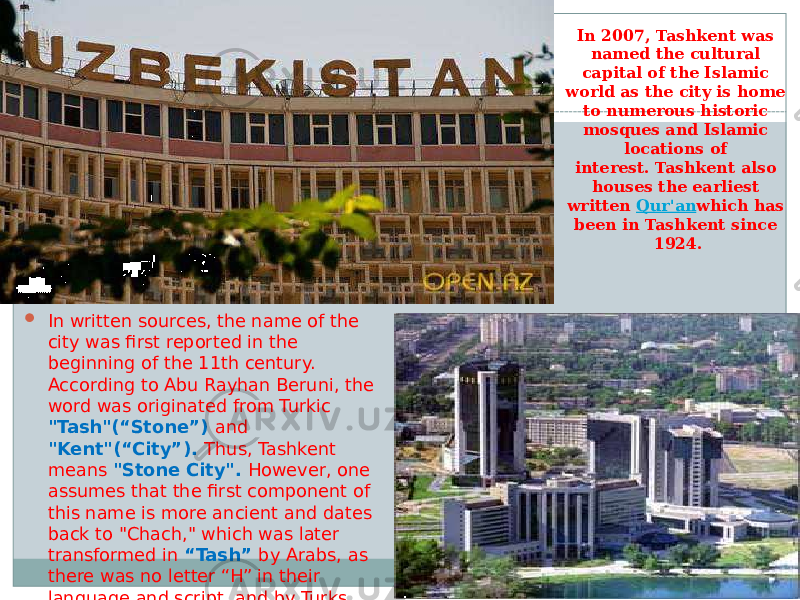 In 2007, Tashkent was named the cultural capital of the Islamic world as the city is home to numerous historic mosques and Islamic locations of interest. Tashkent also houses the earliest written  Qur&#39;an which has been in Tashkent since 1924.  In written sources, the name of the city was first reported in the beginning of the 11th century. According to Abu Rayhan Beruni, the word was originated from Turkic &#34;Tash&#34;(“Stone”) and &#34;Kent&#34;(“City”). Thus, Tashkent means &#34;Stone City&#34;. However, one assumes that the first component of this name is more ancient and dates back to &#34;Chach,&#34; which was later transformed in “Tash” by Arabs, as there was no letter “H” in their language and script, and by Turks, because of the consonance of individual characters in Turk language. 