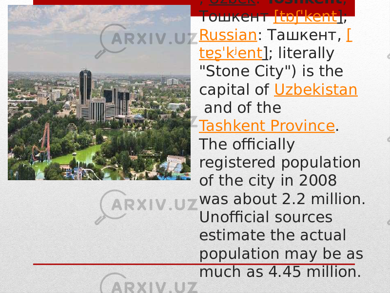 Tashkent  ( / ˌ tæʃˈkɛnt / ;  Uzbek :  Toshkent , Тошкент  [ tɒʃˈkent ] ;  Russian : Ташкент,  [ tɐʂˈkʲent ] ; literally &#34;Stone City&#34;) is the capital of  Uzbekistan  and of the  Tashkent Province . The officially registered population of the city in 2008 was about 2.2 million. Unofficial sources estimate the actual population may be as much as 4.45 million. 