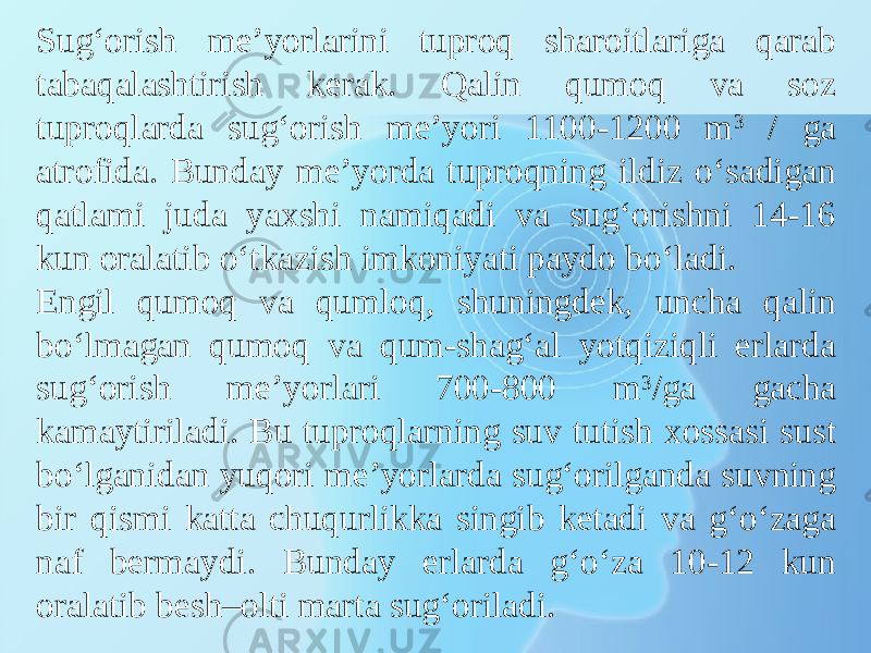 Sug‘orish me’yorlarini tuproq sharoitlariga qarab tabaqalashtirish kerak. Qalin qumoq va soz tuproqlarda sug‘orish me’yori 1100-1200 m 3 / ga atrofida. Bunday me’yorda tuproqning ildiz o‘sadigan qatlami juda yaxshi namiqadi va sug‘orishni 14-16 kun oralatib o‘tkazish imkoniyati paydo bo‘ladi. Engil qumoq va qumloq, shuningdek, uncha qalin bo‘lmagan qumoq va qum-shag‘al yotqiziqli erlarda sug‘orish me’yorlari 700-800 m 3 /ga gacha kamaytiriladi. Bu tuproqlarning suv tutish xossasi sust bo‘lganidan yuqori me’yorlarda sug‘orilganda suvning bir qismi katta chuqurlikka singib ketadi va g‘o‘zaga naf bermaydi. Bunday erlarda g‘o‘za 10-12 kun oralatib besh–olti marta sug‘oriladi. 