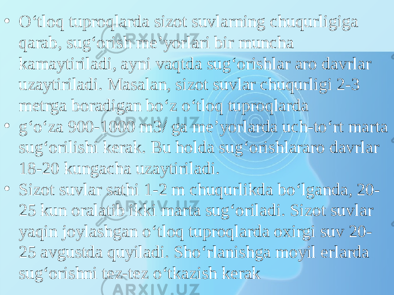 • O‘tloq tuproqlarda sizot suvlarning chuqurligiga qarab, sug‘orish me’yorlari bir muncha kamaytiriladi, ayni vaqtda sug‘orishlar aro davrlar uzaytiriladi. Masalan, sizot suvlar chuqurligi 2-3 metrga boradigan bo‘z o‘tloq tuproqlarda • g‘o‘za 900-1000 m3/ ga me’yorlarda uch-to‘rt marta sug‘orilishi kerak. Bu holda sug‘orishlararo davrlar 18-20 kungacha uzaytiriladi. • Sizot suvlar sathi 1-2 m chuqurlikda bo‘lganda, 20- 25 kun oralatib ikki marta sug‘oriladi. Sizot suvlar yaqin joylashgan o‘tloq tuproqlarda oxirgi suv 20- 25 avgustda quyiladi. Sho‘rlanishga moyil erlarda sug‘orishni tez-tez o‘tkazish kerak 