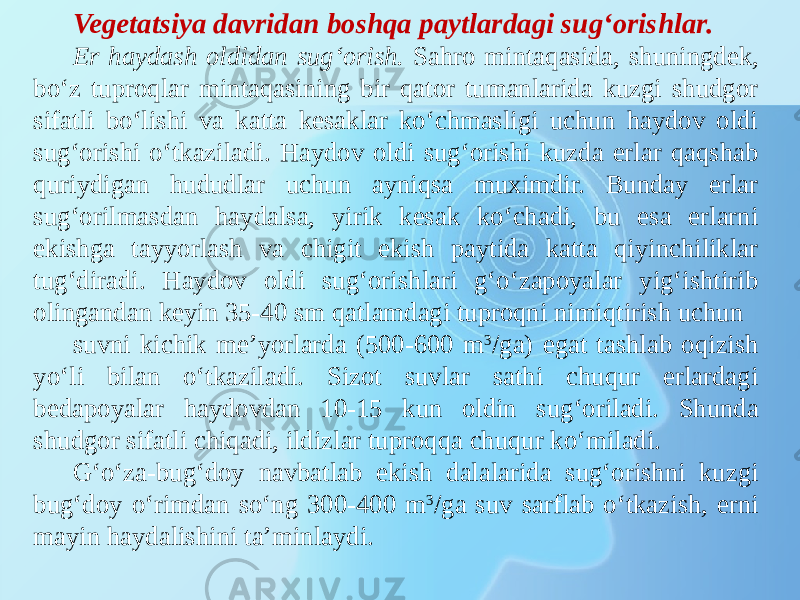 Vegetatsiya davridan boshqa paytlardagi sug‘orishlar. Er haydash oldidan sug‘orish. Sahro mintaqasida, shuningdek, bo‘z tuproqlar mintaqasining bir qator tumanlarida kuzgi shudgor sifatli bo‘lishi va katta kesaklar ko‘chmasligi uchun haydov oldi sug‘orishi o‘tkaziladi. Haydov oldi sug‘orishi kuzda erlar qaqshab quriydigan hududlar uchun ayniqsa muximdir. Bunday erlar sug‘orilmasdan haydalsa, yirik kesak ko‘chadi, bu esa erlarni ekishga tayyorlash va chigit ekish paytida katta qiyinchiliklar tug‘diradi. Haydov oldi sug‘orishlari g‘o‘zapoyalar yig‘ishtirib olingandan keyin 35-40 sm qatlamdagi tuproqni nimiqtirish uchun suvni kichik me’yorlarda (500-600 m 3 /ga) egat tashlab oqizish yo‘li bilan o‘tkaziladi. Sizot suvlar sathi chuqur erlardagi bedapoyalar haydovdan 10-15 kun oldin sug‘oriladi. Shunda shudgor sifatli chiqadi, ildizlar tuproqqa chuqur ko‘miladi. G‘o‘za-bug‘doy navbatlab ekish dalalarida sug‘orishni kuzgi bug‘doy o‘rimdan so‘ng 300-400 m 3 /ga suv sarflab o‘tkazish, erni mayin haydalishini ta’minlaydi. 