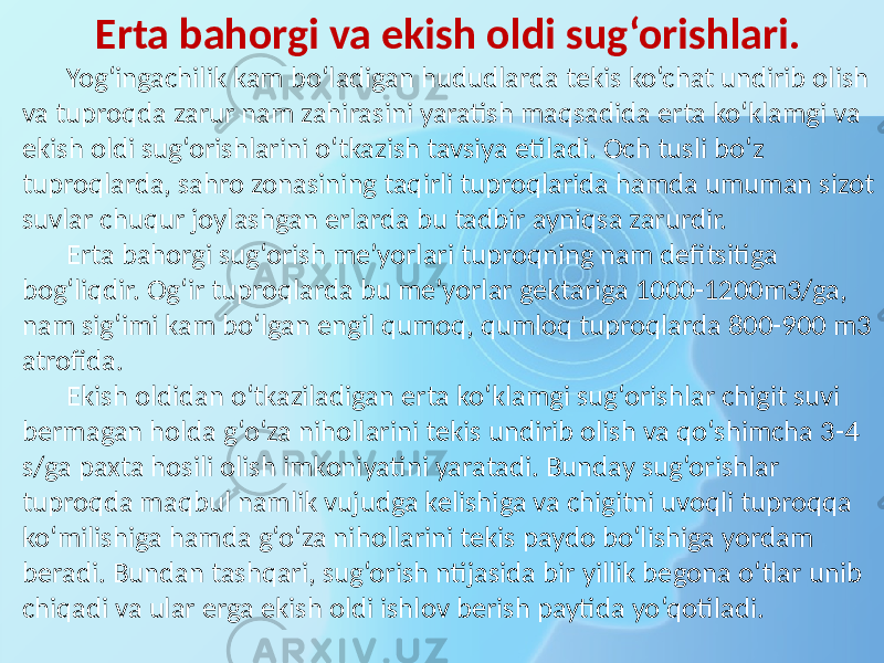 Erta bahorgi va ekish oldi sug‘orishlari. Yog‘ingachilik kam bo‘ladigan hududlarda tekis ko‘chat undirib olish va tuproqda zarur nam zahirasini yaratish maqsadida erta ko‘klamgi va ekish oldi sug‘orishlarini o‘tkazish tavsiya etiladi. Och tusli bo‘z tuproqlarda, sahro zonasining taqirli tuproqlarida hamda umuman sizot suvlar chuqur joylashgan erlarda bu tadbir ayniqsa zarurdir. Erta bahorgi sug‘orish me’yorlari tuproqning nam defitsitiga bog‘liqdir. Og‘ir tuproqlarda bu me’yorlar gektariga 1000-1200m3/ga, nam sig‘imi kam bo‘lgan engil qumoq, qumloq tuproqlarda 800-900 m3 atrofida. Ekish oldidan o‘tkaziladigan erta ko‘klamgi sug‘orishlar chigit suvi bermagan holda g‘o‘za nihollarini tekis undirib olish va qo‘shimcha 3-4 s/ga paxta hosili olish imkoniyatini yaratadi. Bunday sug‘orishlar tuproqda maqbul namlik vujudga kelishiga va chigitni uvoqli tuproqqa ko‘milishiga hamda g‘o‘za nihollarini tekis paydo bo‘lishiga yordam beradi. Bundan tashqari, sug‘orish ntijasida bir yillik begona o‘tlar unib chiqadi va ular erga ekish oldi ishlov berish paytida yo‘qotiladi. 