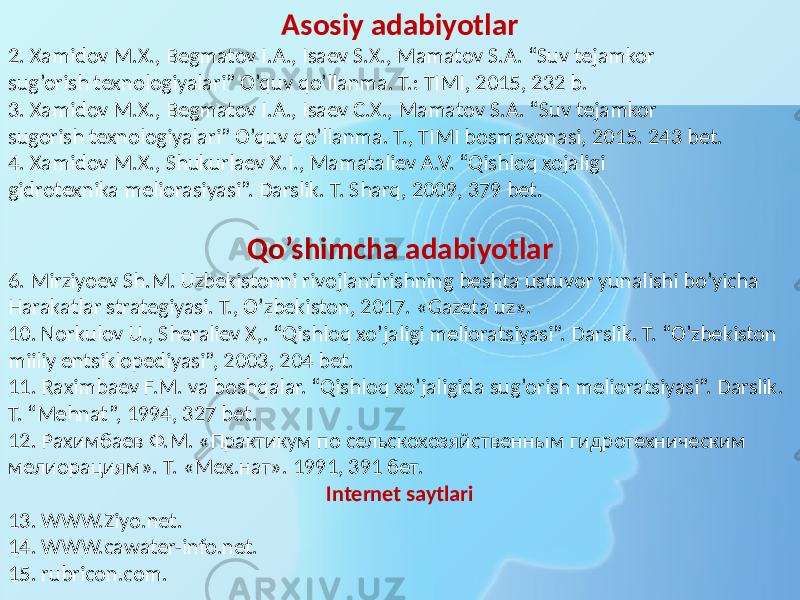 Asosiy adabiyotlar 2. Xamidov M.X., Begmatov I.A., Isaev S.X., Mamatov S.A. “Suv tejamkor sug’orish texnologiyalari” O’quv qo’llanma. T.: TIMI, 2015, 232 b. 3. Xamidov M.X., Begmatov I.A., Isaev C.X., Mamatov S.A. “Suv tejamkor sugorish texnologiyalari” O’quv qo’llanma. T., TIMI bosmaxonasi, 2015. 243 bet. 4. Xamidov M.X., Shukurlaev X.I., Mamataliev A.V. “Qishloq xojaligi gidrotexnika meliorasiyasi”. Darslik. T. Sharq, 2009, 379 bet. Qo’shimcha adabiyotlar 6. Mirziyoev Sh.M. Uzbekistonni rivojlantirishning beshta ustuvor yunalishi bo’yicha Harakatlar strategiyasi. T., O’zbekiston, 2017. «Gazeta uz». 10. Norkulov U., Sheraliev X,. “Qishloq xo’jaligi melioratsiyasi”. Darslik. T. “O’zbekiston miiliy entsiklopediyasi”, 2003, 204 bet. 11. Raximbaev F.M. va boshqalar. “Qishloq xo’jaligida sug’orish melioratsiyasi”. Darslik. T. “Mehnat”, 1994, 327 bet. 12. Рахимбаев Ф.М. «Практикум по сельскохозяйственным гидротехническим мелиорациям». Т. «Мех.нат». 1991, 391 бет. Internet saytlari 13. WWW.Ziyo.net. 14. WWW.cawater-info.net. 15. rubricon.com. 