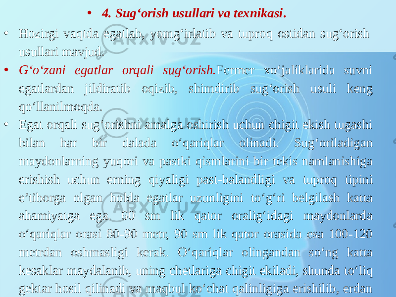 • 4. Sug‘orish usullari va texnikasi . • Hozirgi vaqtda egatlab, yomg‘irlatib va tuproq ostidan sug‘orish usullari mavjud. • G‘o‘zani egatlar orqali sug‘orish. Fermer xo‘jaliklarida suvni egatlardan jildiratib oqizib, shimdirib sug‘orish usuli keng qo‘llanilmoqda. • Egat orqali sug‘orishni amalga oshirish uchun chigit ekish tugashi bilan har bir dalada o‘qariqlar olinadi. Sug‘oriladigan maydonlarning yuqori va pastki qismlarini bir tekis namlanishiga erishish uchun erning qiyaligi past-balandligi va tuproq tipini e’tiborga olgan holda egatlar uzunligini to‘g‘ri belgilash katta ahamiyatga ega. 60 sm lik qator oralig‘idagi maydonlarda o‘qariqlar orasi 80-90 metr, 90 sm lik qator orasida esa 100-120 metrdan oshmasligi kerak. O‘qariqlar olingandan so‘ng katta kesaklar maydalanib, uning chetlariga chigit ekiladi, shunda to‘liq gektar hosil qilinadi va maqbul ko‘chat qalinligiga erishilib, erdan unumli foydalaniladi. 