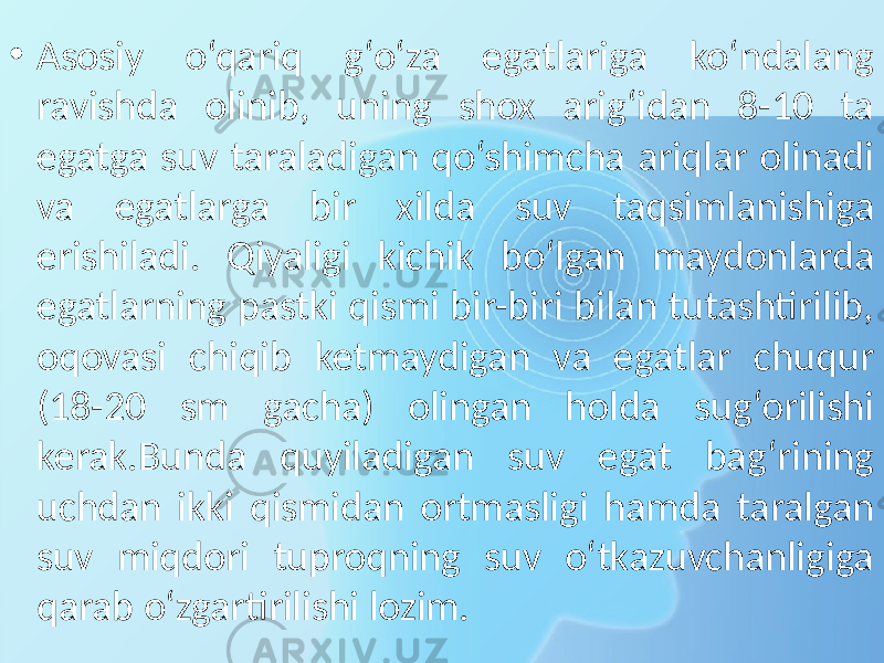 • Asosiy o‘qariq g‘o‘za egatlariga ko‘ndalang ravishda olinib, uning shox arig‘idan 8-10 ta egatga suv taraladigan qo‘shimcha ariqlar olinadi va egatlarga bir xilda suv taqsimlanishiga erishiladi. Qiyaligi kichik bo‘lgan maydonlarda egatlarning pastki qismi bir-biri bilan tutashtirilib, oqovasi chiqib ketmaydigan va egatlar chuqur (18-20 sm gacha) olingan holda sug‘orilishi kerak.Bunda quyiladigan suv egat bag‘rining uchdan ikki qismidan ortmasligi hamda taralgan suv miqdori tuproqning suv o‘tkazuvchanligiga qarab o‘zgartirilishi lozim. 