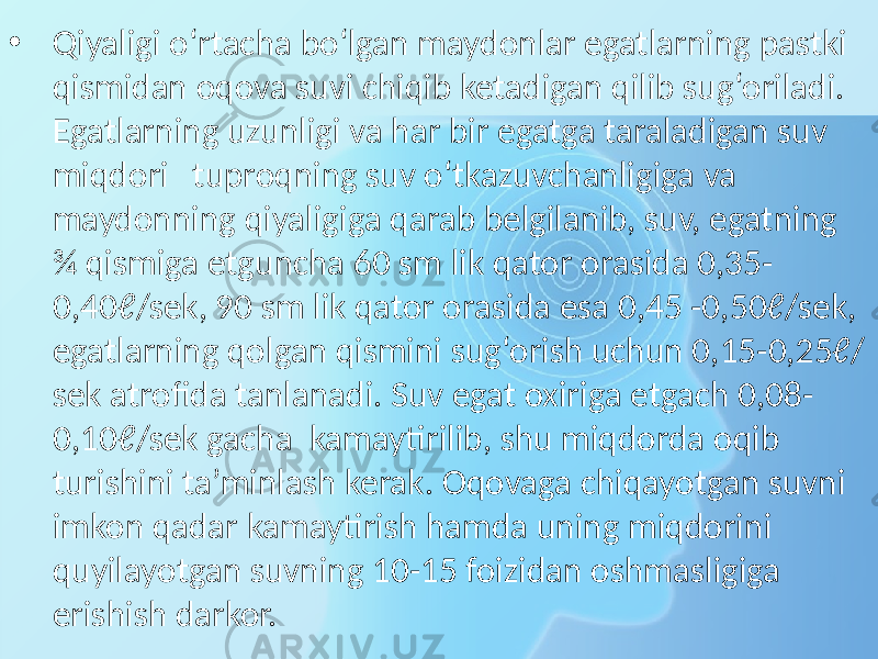 • Qiyaligi o‘rtacha bo‘lgan maydonlar egatlarning pastki qismidan oqova suvi chiqib ketadigan qilib sug‘oriladi. Egatlarning uzunligi va har bir egatga taraladigan suv miqdori tuproqning suv o‘tkazuvchanligiga va maydonning qiyaligiga qarab belgilanib, suv, egatning ¾ qismiga etguncha 60 sm lik qator orasida 0,35- 0,40ℓ/sek, 90 sm lik qator orasida esa 0,45 -0,50ℓ/sek, egatlarning qolgan qismini sug‘orish uchun 0,15-0,25ℓ/ sek atrofida tanlanadi. Suv egat oxiriga etgach 0,08- 0,10ℓ/sek gacha kamaytirilib, shu miqdorda oqib turishini ta’minlash kerak. Oqovaga chiqayotgan suvni imkon qadar kamaytirish hamda uning miqdorini quyilayotgan suvning 10-15 foizidan oshmasligiga erishish darkor. 