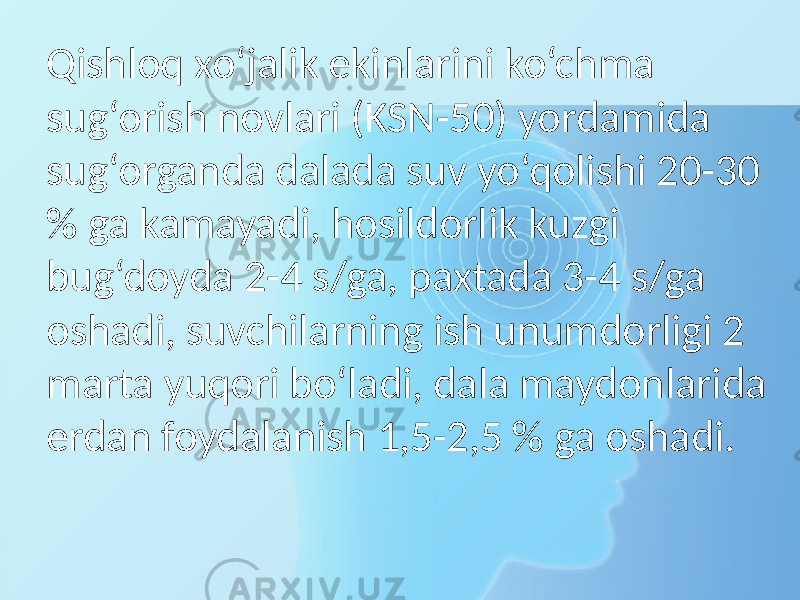 Qishloq xo‘jalik ekinlarini ko‘chma sug‘orish novlari (KSN-50) yordamida sug‘organda dalada suv yo‘qolishi 20-30 % ga kamayadi, hosildorlik kuzgi bug‘doyda 2-4 s/ga, paxtada 3-4 s/ga oshadi, suvchilarning ish unumdorligi 2 marta yuqori bo‘ladi, dala maydonlarida erdan foydalanish 1,5-2,5 % ga oshadi. 