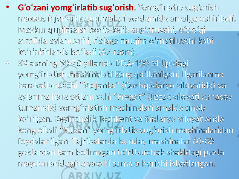 • G‘o‘zani yomg‘irlatib sug‘orish . Yomg‘irlatib sug‘orish maxsus injenerlik qurilmalari yordamida amalga oshiriladi. Mazkur qurilmalar borib-kelib sug‘oruvchi, o‘z o‘qi atrofida aylanuvchi, dalaga muqim o‘rnatiluvchi kabi ko‘rinishlarda bo‘ladi (67-rasm). • XX-asrning 50-70 yillarida DDA-100 M tipidagi yomg‘irlatish mashinalari keng qo‘llanilgan. Ilgarilanma harakatlanuvchi “Voljanka” (Qashqadaryo viloyatida) va aylanma harakatlanuvchi “Fregat” (Jizzax viloyati Arnasoy tumanida) yomg‘irlatish mashinalari amalda sinab ko‘rilgan. Keyinchalik Toshkent va Sirdaryo viloyatlarida keng elkali “Kuban” yomg‘irlatib sug‘orish mashinalaridan foydalanilgan. Tajribalarda bunday mashinalar 60-80 gektardan kam bo‘lmagan to‘rtburchak shakldagi paxta maydonlaridagina yaxshi samara berishi isbotlangan. 