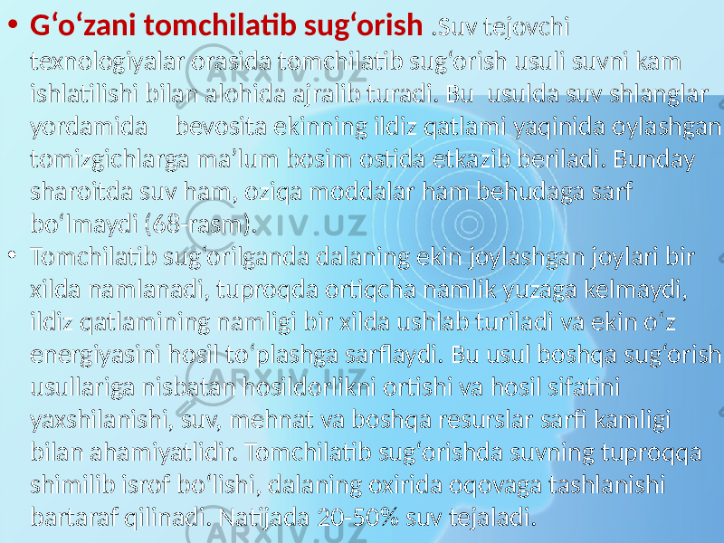 • G‘o‘zani tomchilatib sug‘orish .Suv tejovchi texnologiyalar orasida tomchilatib sug‘orish usuli suvni kam ishlatilishi bilan alohida ajralib turadi. Bu usulda suv shlanglar yordamida bevosita ekinning ildiz qatlami yaqinida oylashgan tomizgichlarga ma’lum bosim ostida etkazib beriladi. Bunday sharoitda suv ham, oziqa moddalar ham behudaga sarf bo‘lmaydi (68-rasm). • Tomchilatib sug‘orilganda dalaning ekin joylashgan joylari bir xilda namlanadi, tuproqda ortiqcha namlik yuzaga kelmaydi, ildiz qatlamining namligi bir xilda ushlab turiladi va ekin o‘z energiyasini hosil to‘plashga sarflaydi. Bu usul boshqa sug‘orish usullariga nisbatan hosildorlikni ortishi va hosil sifatini yaxshilanishi, suv, mehnat va boshqa resurslar sarfi kamligi bilan ahamiyatlidir. Tomchilatib sug‘orishda suvning tuproqqa shimilib isrof bo‘lishi, dalaning oxirida oqovaga tashlanishi bartaraf qilinadi. Natijada 20-50% suv tejaladi. 