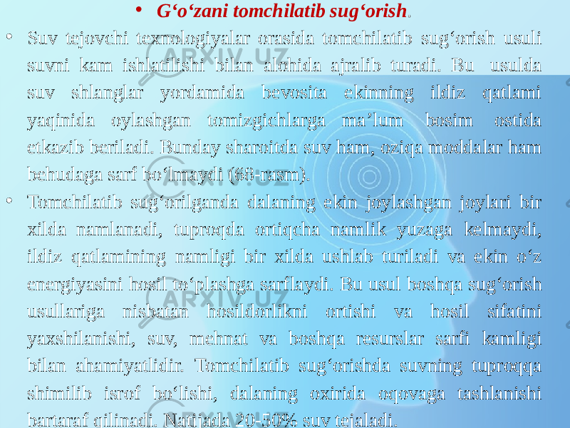 • G‘o‘zani tomchilatib sug‘orish . • Suv tejovchi texnologiyalar orasida tomchilatib sug‘orish usuli suvni kam ishlatilishi bilan alohida ajralib turadi. Bu usulda suv shlanglar yordamida bevosita ekinning ildiz qatlami yaqinida oylashgan tomizgichlarga ma’lum bosim ostida etkazib beriladi. Bunday sharoitda suv ham, oziqa moddalar ham behudaga sarf bo‘lmaydi (68-rasm). • Tomchilatib sug‘orilganda dalaning ekin joylashgan joylari bir xilda namlanadi, tuproqda ortiqcha namlik yuzaga kelmaydi, ildiz qatlamining namligi bir xilda ushlab turiladi va ekin o‘z energiyasini hosil to‘plashga sarflaydi. Bu usul boshqa sug‘orish usullariga nisbatan hosildorlikni ortishi va hosil sifatini yaxshilanishi, suv, mehnat va boshqa resurslar sarfi kamligi bilan ahamiyatlidir. Tomchilatib sug‘orishda suvning tuproqqa shimilib isrof bo‘lishi, dalaning oxirida oqovaga tashlanishi bartaraf qilinadi. Natijada 20-50% suv tejaladi. 