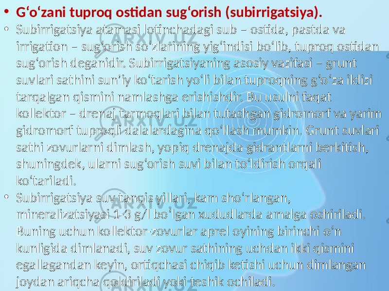 • G‘o‘zani tuproq ostidan sug‘orish (subirrigatsiya). • Subirrigatsiya atamasi lotinchadagi sub – ostida, pastda va irrigation – sug‘orish so‘zlarining yig‘indisi bo‘lib, tuproq ostidan sug‘orish deganidir. Subirrigatsiyaning asosiy vazifasi – grunt suvlari sathini sun’iy ko‘tarish yo‘li bilan tuproqning g‘o‘za ildizi tarqalgan qismini namlashga erishishdir. Bu usulni faqat kollektor – drenaj tarmoqlari bilan tutashgan gidromorf va yarim gidromorf tuproqli dalalardagina qo‘llash mumkin. Grunt suvlari sathi zovurlarni dimlash, yopiq drenajda gidrantlarni berkitish, shuningdek, ularni sug‘orish suvi bilan to‘ldirish orqali ko‘tariladi. • Subirrigatsiya suv tanqis yillari, kam sho‘rlangan, mineralizatsiyasi 1-3 g/l bo‘lgan xududlarda amalga oshiriladi. Buning uchun kollektor-zovurlar aprel oyining birinchi o‘n kunligida dimlanadi, suv zovur sathining uchdan ikki qismini egallagandan keyin, ortiqchasi chiqib ketishi uchun dimlangan joydan ariqcha qoldiriladi yoki teshik ochiladi. 