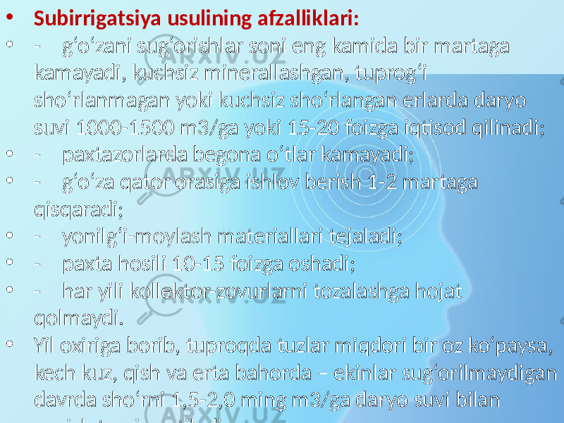 • Subirrigatsiya usulining afzalliklari: • - g‘o‘zani sug‘orishlar soni eng kamida bir martaga kamayadi, kuchsiz minerallashgan, tuprog‘i sho‘rlanmagan yoki kuchsiz sho‘rlangan erlarda daryo suvi 1000-1500 m3/ga yoki 15-20 foizga iqtisod qilinadi; • - paxtazorlarda begona o‘tlar kamayadi; • - g‘o‘za qator orasiga ishlov berish 1-2 martaga qisqaradi; • - yonilg‘i-moylash materiallari tejaladi; • - paxta hosili 10-15 foizga oshadi; • - har yili kollektor-zovurlarni tozalashga hojat qolmaydi. • Yil oxiriga borib, tuproqda tuzlar miqdori bir oz ko‘paysa, kech kuz, qish va erta bahorda – ekinlar sug‘orilmaydigan davrda sho‘rni 1,5-2,0 ming m3/ga daryo suvi bilan yuvish tavsiya etiladi. 