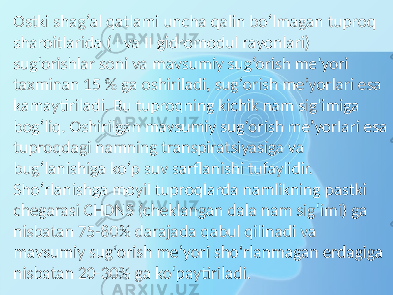 Ostki shag‘al qatlami uncha qalin bo‘lmagan tuproq sharoitlarida ( I va II gidromodul rayonlari) sug‘orishlar soni va mavsumiy sug‘orish me’yori taxminan 15 % ga oshiriladi, sug‘orish me’yorlari esa kamaytiriladi. Bu tuproqning kichik nam sig‘imiga bog‘liq. Oshirilgan mavsumiy sug‘orish me’yorlari esa tuproqdagi namning transpiratsiyasiga va bug‘lanishiga ko‘p suv sarflanishi tufaylidir. Sho‘rlanishga moyil tuproqlarda namlikning pastki chegarasi CHDNS (cheklangan dala nam sig‘imi) ga nisbatan 75-80% darajada qabul qilinadi va mavsumiy sug‘orish me’yori sho‘rlanmagan erdagiga nisbatan 20-30% ga ko‘paytiriladi. 