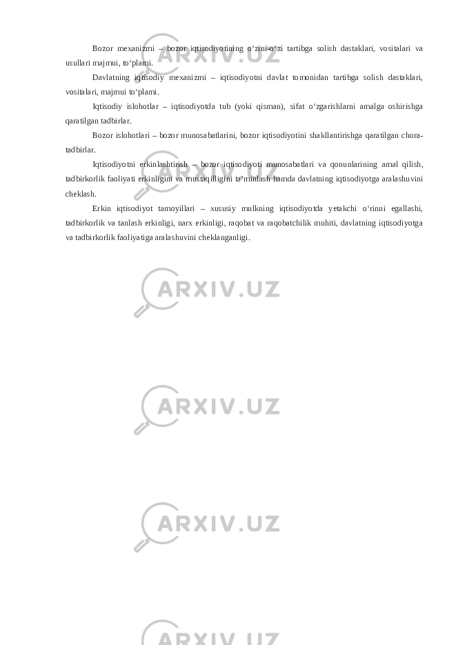 Bozor mexanizmi – bozor iqtisodiyotining o‘zini-o‘zi tartibga solish dastaklari, vositalari va usullari majmui, to‘plami. Davlatning iqtisodiy mexanizmi – iqtisodiyotni davlat tomonidan tartibga solish dastaklari, vositalari, majmui to‘plami. Iqtisodiy islohotlar – iqtisodiyotda tub (yoki qisman), sifat o‘zgarishlarni amalga oshirishga qaratilgan tadbirlar. Bozor islohotlari – bozor munosabatlarini, bozor iqtisodiyotini shakllantirishga qaratilgan chora- tadbirlar. Iqtisodiyotni erkinlashtirish – bozor iqtisodiyoti munosabatlari va qonunlarining amal qilish, tadbirkorlik faoliyati erkinligini va mustaqilligini ta’minlash hamda davlatning iqtisodiyotga aralashuvini cheklash. Erkin iqtisodiyot tamoyillari – xususiy mulkning iqtisodiyotda yetakchi o‘rinni egallashi, tadbirkorlik va tanlash erkinligi, narx erkinligi, raqobat va raqobatchilik muhiti, davlatning iqtisodiyotga va tadbirkorlik faoliyatiga aralashuvini cheklanganligi. 