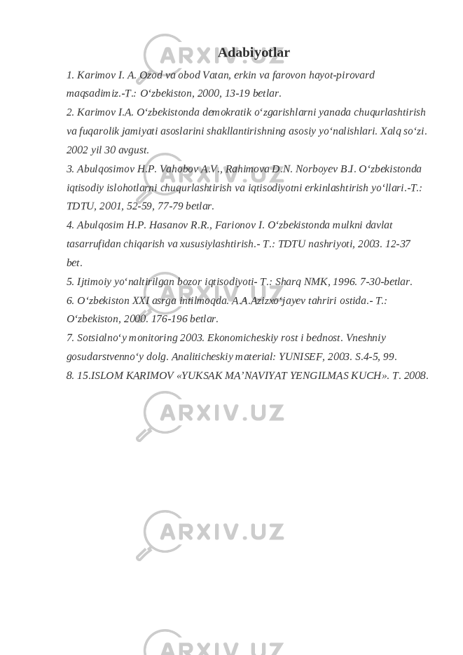 Adabiyotlar 1. Karimov I. A. Ozod va obod Vatan, erkin va farovon hayot-pirovard maqsadimiz.-T.: O‘zbekiston, 2000, 13-19 betlar. 2. Karimov I.A. O‘zbekistonda demokratik o‘zgarishlarni yanada chuqurlashtirish va fuqarolik jamiyati asoslarini shakllantirishning asosiy yo‘nalishlari. Xalq so‘zi. 2002 yil 30 avgust. 3. Abulqosimov H.P. Vahobov A.V., Rahimova D.N. Norboyev B.I. O‘zbekistonda iqtisodiy islohotlarni chuqurlashtirish va iqtisodiyotni erkinlashtirish yo‘llari.-T.: TDTU, 2001, 52-59, 77-79 betlar. 4. Abulqosim H.P. Hasanov R.R., Farionov I. O‘zbekistonda mulkni davlat tasarrufidan chiqarish va xususiylashtirish.- T.: TDTU nashriyoti, 2003. 12-37 bet. 5. Ijtimoiy yo‘naltirilgan bozor iqtisodiyoti- T.: Sharq NMK, 1996. 7-30-betlar. 6. O‘zbekiston XXI asrga intilmoqda. A.A.Azizxo‘jayev tahriri ostida.- T.: O‘zbekiston, 2000. 176-196 betlar. 7. Sotsialno‘y monitoring 2003. Ekonomicheskiy rost i bednost. Vneshniy gosudarstvenno‘y dolg. Analiticheskiy material: YUNISEF, 2003. S.4-5, 99. 8. 15.ISLOM KARIMOV «YUKSAK MA’NAVIYAT YENGILMAS KUCH». T. 2008. 