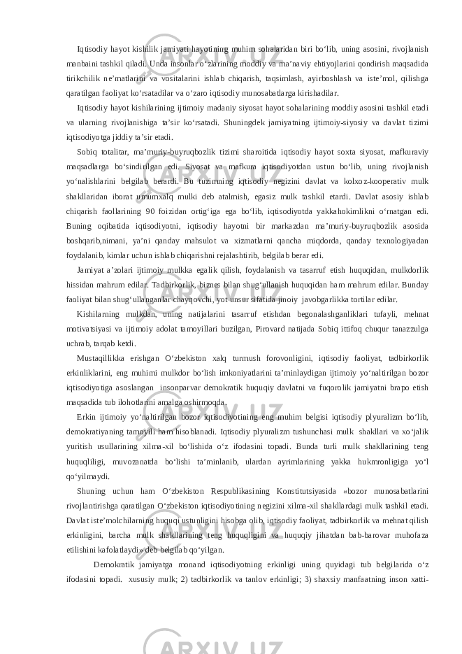 Iqtisodiy hayot kishilik jamiyati hayotining muhim sohalaridan biri bo‘lib, uning asosini, rivojlanish manbaini tashkil qiladi. Unda insonlar o‘zlarining moddiy va ma’naviy ehtiyojlarini qondirish maqsadida tirikchilik ne’matlarini va vositalarini ishlab chiqarish, taqsimlash, ayirboshlash va iste’mol, qilishga qaratilgan faoliyat ko‘rsatadilar va o‘zaro iqtisodiy munosabatlarga kirishadilar. Iqtisodiy hayot kishilarining ijtimoiy madaniy siyosat hayot sohalarining moddiy asosini tashkil etadi va ularning rivojlanishiga ta’sir ko‘rsatadi. Shuningdek jamiyatning ijtimoiy-siyosiy va davlat tizimi iqtisodiyotga jiddiy ta’sir etadi. Sobiq totalitar, ma’muriy-buyruqbozlik tizimi sharoitida iqtisodiy hayot soxta siyosat, mafkuraviy maqsadlarga bo‘sindirilgan edi. Siyosat va mafkura iqtisodiyotdan ustun bo‘lib, uning rivojlanish yo‘nalishlarini belgilab berardi. Bu tuzimning iqtisodiy negizini davlat va kolxoz-kooperativ mulk shakllaridan iborat umumxalq mulki deb atalmish, egasiz mulk tashkil etardi. Davlat asosiy ishlab chiqarish faollarining 90 foizidan ortig‘iga ega bo‘lib, iqtisodiyotda yakkahokimlikni o‘rnatgan edi. Buning oqibatida iqtisodiyotni, iqtisodiy hayotni bir markazdan ma’muriy-buyruqbozlik asosida boshqarib,nimani, ya’ni qanday mahsulot va xizmatlarni qancha miqdorda, qanday texnologiyadan foydalanib, kimlar uchun ishlab chiqarishni rejalashtirib, belgilab berar edi. Jamiyat a’zolari ijtimoiy mulkka egalik qilish, foydalanish va tasarruf etish huquqidan, mulkdorlik hissidan mahrum edilar. Tadbirkorlik, biznes bilan shug‘ullanish huquqidan ham mahrum edilar. Bunday faoliyat bilan shug‘ullanganlar chayqovchi, yot unsur sifatida jinoiy javobgarlikka tortilar edilar. Kishilarning mulkdan, uning natijalarini tasarruf etishdan begonalashganliklari tufayli, mehnat motivatsiyasi va ijtimoiy adolat tamoyillari buzilgan, Pirovard natijada Sobiq ittifoq chuqur tanazzulga uchrab, tarqab ketdi. Mustaqillikka erishgan O‘zbekiston xalq turmush forovonligini, iqtisodiy faoliyat, tadbirkorlik erkinliklarini, eng muhimi mulkdor bo‘lish imkoniyatlarini ta’minlaydigan ijtimoiy yo‘naltirilgan bozor iqtisodiyotiga asoslangan insonparvar demokratik huquqiy davlatni va fuqorolik jamiyatni brapo etish maqsadida tub ilohotlarini amalga oshirmoqda. Erkin ijtimoiy yo‘naltirilgan bozor iqtisodiyotining eng muhim belgisi iqtisodiy plyuralizm bo‘lib, demokratiyaning tamoyili ham hisoblanadi. Iqtisodiy plyuralizm tushunchasi mulk shakllari va xo‘jalik yuritish usullarining xilma-xil bo‘lishida o‘z ifodasini topadi. Bunda turli mulk shakllarining teng huquqliligi, muvozanatda bo‘lishi ta’minlanib, ulardan ayrimlarining yakka hukmronligiga yo‘l qo‘yilmaydi. Shuning uchun ham O‘zbekiston Respublikasining Konstitutsiyasida «bozor munosabatlarini rivojlantirishga qaratilgan O‘zbekiston iqtisodiyotining negizini xilma-xil shakllardagi mulk tashkil etadi. Davlat iste’molchilarning huquqi ustunligini hisobga olib, iqtisodiy faoliyat, tadbirkorlik va mehnat qilish erkinligini, barcha mulk shakllarining teng huquqligini va huquqiy jihatdan bab-barovar muhofaza etilishini kafolatlaydi» deb belgilab qo‘yilgan. Demokratik jamiyatga monand iqtisodiyotning erkinligi uning quyidagi tub belgilarida o‘z ifodasini topadi. xususiy mulk; 2) tadbirkorlik va tanlov erkinligi; 3) shaxsiy manfaatning inson xatti- 