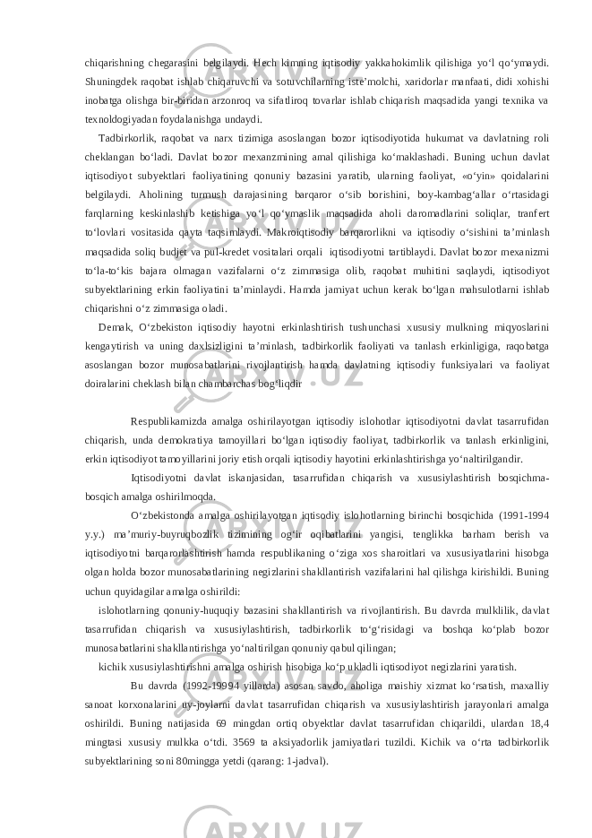 chiqarishning chegarasini belgilaydi. Hech kimning iqtisodiy yakkahokimlik qilishiga yo‘l qo‘ymaydi. Shuningdek raqobat ishlab chiqaruvchi va sotuvchilarning iste’molchi, xaridorlar manfaati, didi xohishi inobatga olishga bir-biridan arzonroq va sifatliroq tovarlar ishlab chiqarish maqsadida yangi texnika va texnoldogiyadan foydalanishga undaydi. Tadbirkorlik, raqobat va narx tizimiga asoslangan bozor iqtisodiyotida hukumat va davlatning roli cheklangan bo‘ladi. Davlat bozor mexanzmining amal qilishiga ko‘maklashadi. Buning uchun davlat iqtisodiyot subyektlari faoliyatining qonuniy bazasini yaratib, ularning faoliyat, «o‘yin» qoidalarini belgilaydi. Aholining turmush darajasining barqaror o‘sib borishini, boy-kambag‘allar o‘rtasidagi farqlarning keskinlashib ketishiga yo‘l qo‘ymaslik maqsadida aholi daromadlarini soliqlar, tranfert to‘lovlari vositasida qayta taqsimlaydi. Makroiqtisodiy barqarorlikni va iqtisodiy o‘sishini ta’minlash maqsadida soliq budjet va pul-kredet vositalari orqali iqtisodiyotni tartiblaydi. Davlat bozor mexanizmi to‘la-to‘kis bajara olmagan vazifalarni o‘z zimmasiga olib, raqobat muhitini saqlaydi, iqtisodiyot subyektlarining erkin faoliyatini ta’minlaydi. Hamda jamiyat uchun kerak bo‘lgan mahsulotlarni ishlab chiqarishni o‘z zimmasiga oladi. Demak, O‘zbekiston iqtisodiy hayotni erkinlashtirish tushunchasi xususiy mulkning miqyoslarini kengaytirish va uning daxlsizligini ta’minlash, tadbirkorlik faoliyati va tanlash erkinligiga, raqobatga asoslangan bozor munosabatlarini rivojlantirish hamda davlatning iqtisodiy funksiyalari va faoliyat doiralarini cheklash bilan chambarchas bog‘liqdir Respublikamizda amalga oshirilayotgan iqtisodiy islohotlar iqtisodiyotni davlat tasarrufidan chiqarish, unda demokratiya tamoyillari bo‘lgan iqtisodiy faoliyat, tadbirkorlik va tanlash erkinligini, erkin iqtisodiyot tamoyillarini joriy etish orqali iqtisodiy hayotini erkinlashtirishga yo‘naltirilgandir. Iqtisodiyotni davlat iskanjasidan, tasarrufidan chiqarish va xususiylashtirish bosqichma- bosqich amalga oshirilmoqda. O‘zbekistonda amalga oshirilayotgan iqtisodiy islohotlarning birinchi bosqichida (1991-1994 y.y.) ma’muriy-buyruqbozlik tizimining og‘ir oqibatlarini yangisi, tenglikka barham berish va iqtisodiyotni barqarorlashtirish hamda respublikaning o‘ziga xos sharoitlari va xususiyatlarini hisobga olgan holda bozor munosabatlarining negizlarini shakllantirish vazifalarini hal qilishga kirishildi. Buning uchun quyidagilar amalga oshirildi: islohotlarning qonuniy-huquqiy bazasini shakllantirish va rivojlantirish. Bu davrda mulklilik, davlat tasarrufidan chiqarish va xususiylashtirish, tadbirkorlik to‘g‘risidagi va boshqa ko‘plab bozor munosabatlarini shakllantirishga yo‘naltirilgan qonuniy qabul qilingan; kichik xususiylashtirishni amalga oshirish hisobiga ko‘p ukladli iqtisodiyot negizlarini yaratish. Bu davrda (1992-19994 yillarda) asosan savdo, aholiga maishiy xizmat ko‘rsatish, maxalliy sanoat korxonalarini uy-joylarni davlat tasarrufidan chiqarish va xususiylashtirish jarayonlari amalga oshirildi. Buning natijasida 69 mingdan ortiq obyektlar davlat tasarrufidan chiqarildi, ulardan 18,4 mingtasi xususiy mulkka o‘tdi. 3569 ta aksiyadorlik jamiyatlari tuzildi. Kichik va o‘rta tadbirkorlik subyektlarining soni 80mingga yetdi (qarang: 1-jadval). 