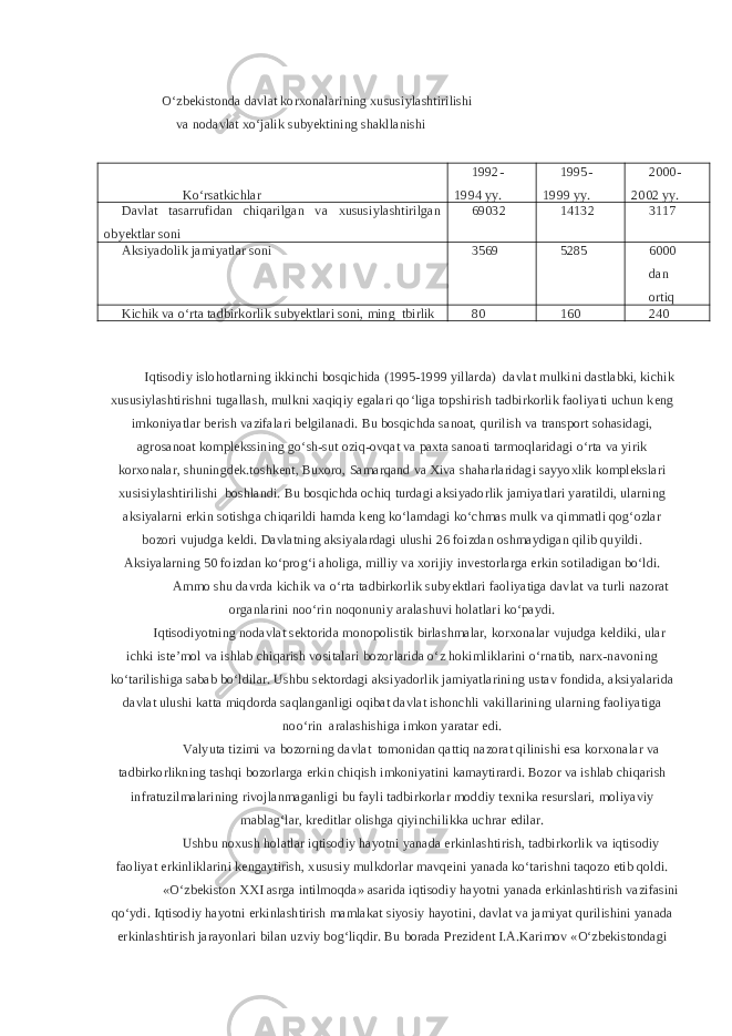 O‘zbekistonda davlat korxonalarining xususiylashtirilishi va nodavlat xo‘jalik subyektining shakllanishi Ko‘rsatkichlar 1992- 1994 yy. 1995- 1999 yy. 2000- 2002 yy. Davlat tasarrufidan chiqarilgan va xususiylashtirilgan obyektlar soni 69032 14132 3117 Aksiyadolik jamiyatlar soni 3569 5285 6000 dan ortiq Kichik va o‘rta tadbirkorlik subyektlari soni, ming tbirlik 80 160 240 Iqtisodiy islohotlarning ikkinchi bosqichida (1995-1999 yillarda) davlat mulkini dastlabki, kichik xususiylashtirishni tugallash, mulkni xaqiqiy egalari qo‘liga topshirish tadbirkorlik faoliyati uchun keng imkoniyatlar berish vazifalari belgilanadi. Bu bosqichda sanoat, qurilish va transport sohasidagi, agrosanoat komplekssining go‘sh-sut oziq-ovqat va paxta sanoati tarmoqlaridagi o‘rta va yirik korxonalar, shuningdek.toshkent, Buxoro, Samarqand va Xiva shaharlaridagi sayyoxlik komplekslari xusisiylashtirilishi boshlandi. Bu bosqichda ochiq turdagi aksiyadorlik jamiyatlari yaratildi, ularning aksiyalarni erkin sotishga chiqarildi hamda keng ko‘lamdagi ko‘chmas mulk va qimmatli qog‘ozlar bozori vujudga keldi. Davlatning aksiyalardagi ulushi 26 foizdan oshmaydigan qilib quyildi. Aksiyalarning 50 foizdan ko‘prog‘i aholiga, milliy va xorijiy investorlarga erkin sotiladigan bo‘ldi. Ammo shu davrda kichik va o‘rta tadbirkorlik subyektlari faoliyatiga davlat va turli nazorat organlarini noo‘rin noqonuniy aralashuvi holatlari ko‘paydi. Iqtisodiyotning nodavlat sektorida monopolistik birlashmalar, korxonalar vujudga keldiki, ular ichki iste’mol va ishlab chiqarish vositalari bozorlarida o‘z hokimliklarini o‘rnatib, narx-navoning ko‘tarilishiga sabab bo‘ldilar. Ushbu sektordagi aksiyadorlik jamiyatlarining ustav fondida, aksiyalarida davlat ulushi katta miqdorda saqlanganligi oqibat davlat ishonchli vakillarining ularning faoliyatiga noo‘rin aralashishiga imkon yaratar edi. Valyuta tizimi va bozorning davlat tomonidan qattiq nazorat qilinishi esa korxonalar va tadbirkorlikning tashqi bozorlarga erkin chiqish imkoniyatini kamaytirardi. Bozor va ishlab chiqarish infratuzilmalarining rivojlanmaganligi bu fayli tadbirkorlar moddiy texnika resurslari, moliyaviy mablag‘lar, kreditlar olishga qiyinchilikka uchrar edilar. Ushbu noxush holatlar iqtisodiy hayotni yanada erkinlashtirish, tadbirkorlik va iqtisodiy faoliyat erkinliklarini kengaytirish, xususiy mulkdorlar mavqeini yanada ko‘tarishni taqozo etib qoldi. «O‘zbekiston XXI asrga intilmoqda» asarida iqtisodiy hayotni yanada erkinlashtirish vazifasini qo‘ydi. Iqtisodiy hayotni erkinlashtirish mamlakat siyosiy hayotini, davlat va jamiyat qurilishini yanada erkinlashtirish jarayonlari bilan uzviy bog‘liqdir. Bu borada Prezident I.A.Karimov «O‘zbekistondagi 