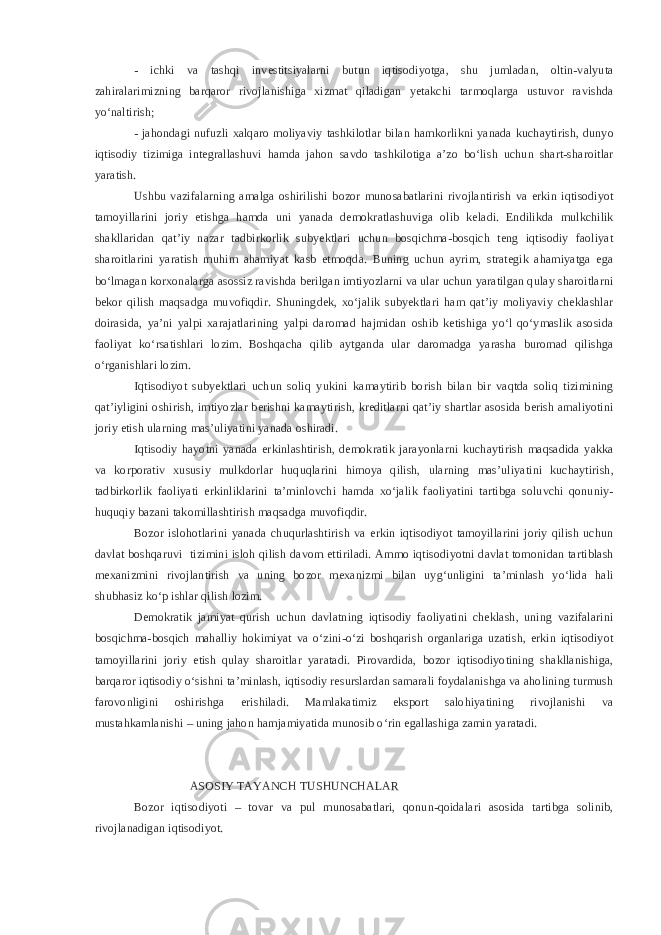 - ichki va tashqi investitsiyalarni butun iqtisodiyotga, shu jumladan, oltin-valyuta zahiralarimizning barqaror rivojlanishiga xizmat qiladigan yetakchi tarmoqlarga ustuvor ravishda yo‘naltirish; - jahondagi nufuzli xalqaro moliyaviy tashkilotlar bilan hamkorlikni yanada kuchaytirish, dunyo iqtisodiy tizimiga integrallashuvi hamda jahon savdo tashkilotiga a’zo bo‘lish uchun shart-sharoitlar yaratish. Ushbu vazifalarning amalga oshirilishi bozor munosabatlarini rivojlantirish va erkin iqtisodiyot tamoyillarini joriy etishga hamda uni yanada demokratlashuviga olib keladi. Endilikda mulkchilik shakllaridan qat’iy nazar tadbirkorlik subyektlari uchun bosqichma-bosqich teng iqtisodiy faoliyat sharoitlarini yaratish muhim ahamiyat kasb etmoqda. Buning uchun ayrim, strategik ahamiyatga ega bo‘lmagan korxonalarga asossiz ravishda berilgan imtiyozlarni va ular uchun yaratilgan qulay sharoitlarni bekor qilish maqsadga muvofiqdir. Shuningdek, xo‘jalik subyektlari ham qat’iy moliyaviy cheklashlar doirasida, ya’ni yalpi xarajatlarining yalpi daromad hajmidan oshib ketishiga yo‘l qo‘ymaslik asosida faoliyat ko‘rsatishlari lozim. Boshqacha qilib aytganda ular daromadga yarasha buromad qilishga o‘rganishlari lozim. Iqtisodiyot subyektlari uchun soliq yukini kamaytirib borish bilan bir vaqtda soliq tizimining qat’iyligini oshirish, imtiyozlar berishni kamaytirish, kreditlarni qat’iy shartlar asosida berish amaliyotini joriy etish ularning mas’uliyatini yanada oshiradi. Iqtisodiy hayotni yanada erkinlashtirish, demokratik jarayonlarni kuchaytirish maqsadida yakka va korporativ xususiy mulkdorlar huquqlarini himoya qilish, ularning mas’uliyatini kuchaytirish, tadbirkorlik faoliyati erkinliklarini ta’minlovchi hamda xo‘jalik faoliyatini tartibga soluvchi qonuniy- huquqiy bazani takomillashtirish maqsadga muvofiqdir. Bozor islohotlarini yanada chuqurlashtirish va erkin iqtisodiyot tamoyillarini joriy qilish uchun davlat boshqaruvi tizimini isloh qilish davom ettiriladi. Ammo iqtisodiyotni davlat tomonidan tartiblash mexanizmini rivojlantirish va uning bozor mexanizmi bilan uyg‘unligini ta’minlash yo‘lida hali shubhasiz ko‘p ishlar qilish lozim. Demokratik jamiyat qurish uchun davlatning iqtisodiy faoliyatini cheklash, uning vazifalarini bosqichma-bosqich mahalliy hokimiyat va o‘zini-o‘zi boshqarish organlariga uzatish, erkin iqtisodiyot tamoyillarini joriy etish qulay sharoitlar yaratadi. Pirovardida, bozor iqtisodiyotining shakllanishiga, barqaror iqtisodiy o‘sishni ta’minlash, iqtisodiy resurslardan samarali foydalanishga va aholining turmush farovonligini oshirishga erishiladi. Mamlakatimiz eksport salohiyatining rivojlanishi va mustahkamlanishi – uning jahon hamjamiyatida munosib o‘rin egallashiga zamin yaratadi. ASOSIY TAYANCH TUSHUNCHALAR Bozor iqtisodiyoti – tovar va pul munosabatlari, qonun-qoidalari asosida tartibga solinib, rivojlanadigan iqtisodiyot. 