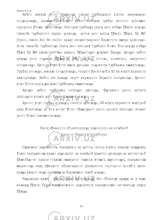 www.arxiv.uz Кейин ампула очгич ёрдамида иккала трубкаларни пастки ампулалари синдирилади, аралаштирилгандан кейин контрол трубка рангини қизилдан сариқгача ўтиши кузатилади. Контрол трубкада сариқ ранг пайдо бўлган вақтда, тажриба трубкасини юқори қисмида қизил ранг ҳосил бўлган бўлса, бу ЗМ (зарин, зоман ёки Ви-икс)ни ҳавли концентрацияси борлигига ишора қилинади. Агар тажриба трубкасида сариқ ранг контрол трубкаси билан бир вақтда пайдо бўлса бу ЗМ камлигини ёки уларни йўқлигидан далолат беради. Бундан кейин ҳавода унга чидамли бўлмаган ЗМ (фосген, синиль, кислотаси, хлорииан) аниқланади. Бунинг учун учта яшик доирали индикатор трубкалар ишлатилади. Турбка очилади, ампула синдирилади, наосога ўрнатилиб у 10-15 марта ҳаракатга келтирилади. Кейин эса ҳавода иприт парларини борлиги аниқланади. Бунинг учун битта сариқ доирали трубкалар ишлатилади. Бундан кейин трубкалар насосдан олинади, тўдирувчи ранги кассета юзасидаги эталон ранг билан солиштирилади. Бунинг учун трубка очилади, насосга қўйилади, 60 марта ҳаракатга келтириб ҳаво ўтказилади ва бир минут ўтгач тўлдирувчи ранги кассета юзасидан эталон ранги билан солиштирилади. Халқ хўжалиги объектларида радиацион ва кимёвий ҳолатни баҳолаш услублари Одамларн радиоактив, заҳарловчи ва қаттиқ таъсир этувчи заҳарли моддалар билан зарарланиш ҳавфи радиацион ва кимёвий ҳолатни қутқарув ва кечиктириб бўлмайдиган авария-тиклаш ишларини ташкил этишга, шунингдек, зарарланиш шароитида халқ хўжалиги объектларини фаолиятига таъсирини ҳисобга олган ҳолда уларни тезда аниқлаш ва баҳолашни талаб қилади. Радиацион ҳолат туман, аҳоли пунктларида ёки объектда ҳудуд ва у ерда мавжуд бўлган барча предметларни радиоактив зарарланиши натижасида содир бўлади. 12 