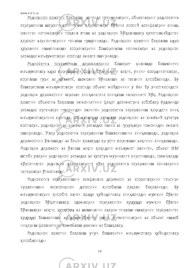 www.arxiv.uz Радиацион ҳолатни баҳолаш деганда тузилмаларни, объектларни радиоактив зарарланиш шароитидаги турли ҳаракатлари бўйича асосий вазифаларни ечиш, олинган натижаларни таҳлил этиш ва радиацион йўқолишлар кузатилмайдиган ҳаракат вариантларини танлаш тушунилади. Радиацион ҳолатни баҳолаш ядро қуролини ишлатилиши асоратларини башоратлаш натижалари ва радиацион разведка маълумотлари асосида амалга оширилади. Радиоактив зарарланиш даражаларини башорат қилишда бошланғич маълумотлар ядро портлашини содир бўлганлиги вақти, унинг координаталари, портлаш тури ва қуввати, шамолни йўналиши ва тезлиги ҳисобланади. Бу башоратлаш маълумотлари асосида объект майдонини у ёки бу участкасидаги радиация даражасини керакли аниқликгача аниқлаш имконияти йўқ. Радиацион ҳолатни объектив баҳолаш имкониятини фақат дозиметрик асбоблар ёрдамида разведка органлари томонидан олинган радиоактив зарарланиш ҳақидаги аниқ маълумотларгина яратади. Объектларда разведка радиацион ва кимёвий кузатув постлари, радиацион ва кимёвий разведка звено ва гуруҳлари томонидан амалга оширилади. Улар радиоактив зарарланиш бошланишини аниқлашади, радиация даражасини ўлчашади ва баъзи ҳолларда ер усти портлаши вақтини аниқлашади. Радиация даражаси ва ўлчаш вақти ҳақидаги маълумот олингач, объект ФМ штаби уларни радиацион разведка ва кузатув журналига киритишади, схемаларда кўрсатилган радиация даражаларига кўра радиоактив зарарланиш зоналарини чегаралари ўтказилади. Радиоактив зарарланишни хавфлилик даражаси ва асоратларини таъсири нурланишни экспозицион дозасини ҳисоблаш орқали баҳоланади. Бу маълумотларни ҳисобга олган ҳолда қуйидагилар аниқланади: мумкин бўлган радиацион йўқотишлар; одамларни зарарланган ҳудудда мумкин бўлган бўлишлари вақти; қутқарув ва шошилинч авария-тиклаш ишларини зарарланган ҳудудда бошланиши ва давомийлиги; ишчи, хизматчиларни ва объект ишлаб чиқариш фаолиятини ҳимоялаш режими ва бошқалар. Радиацион ҳолатни баҳолаш учун бошланғич маълумотлар қуйидагилар ҳисобланади: 13 