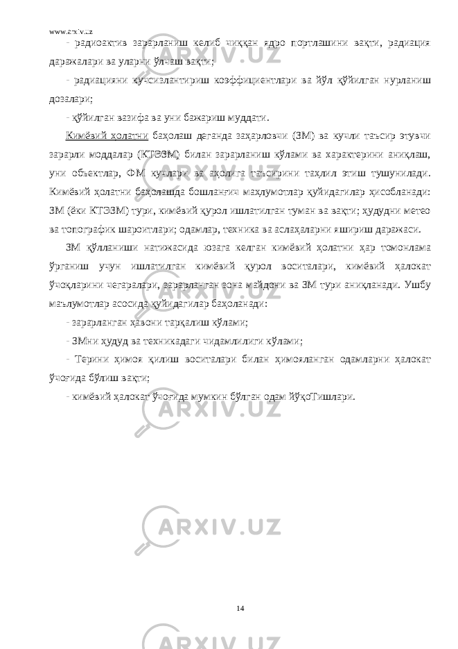 www.arxiv.uz - радиоактив зарарланиш келиб чиққан ядро портлашини вақти, радиация даражалари ва уларни ўлчаш вақти; - радиацияни кучсизлантириш коэффициентлари ва йўл қўйилган нурланиш дозалари; - қўйилган вазифа ва уни бажариш муддати. Кимёвий ҳолатни баҳолаш деганда заҳарловчи (ЗМ) ва кучли таъсир этувчи зарарли моддалар (КТЭЗМ) билан зарарланиш кўлами ва характерини аниқлаш, уни объектлар, ФМ кучлари ва аҳолига таъсирини таҳлил этиш тушунилади. Кимёвий ҳолатни баҳолашда бошланғич маҳлумотлар қуйидагилар ҳисобланади: ЗМ (ёки КТЭЗМ) тури, кимёвий қурол ишлатилган туман ва вақти; ҳудудни метео ва топографик шароитлари; одамлар, техника ва аслаҳаларни яшириш даражаси. ЗМ қўлланиши натижасида юзага келган кимёвий ҳолатни ҳар томонлама ўрганиш учун ишлатилган кимёвий қурол воситалари, кимёвий ҳалокат ўчоқларини чегаралари, зарарланган зона майдони ва ЗМ тури аниқланади. Ушбу маълумотлар асосида қуйидагилар баҳоланади: - зарарланган ҳавони тарқалиш кўлами; - ЗМни ҳудуд ва техникадаги чидамлилиги кўлами; - Терини ҳимоя қилиш воситалари билан ҳимояланган одамларни ҳалокат ўчоғида бўлиш вақти; - кимёвий ҳалокат ўчоғида мумкин бўлган одам йўқоТишлари. 14 