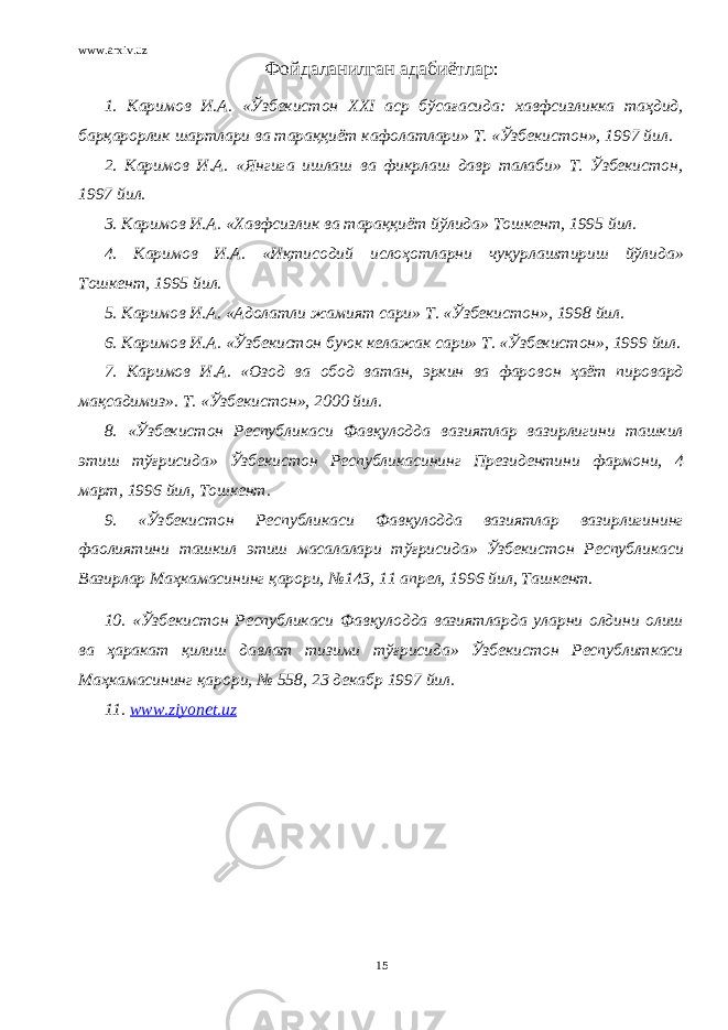 www.arxiv.uz Фойдаланилган адабиётлар: 1. Каримов И.А. «Ўзбекистон XXI аср бўсағасида: хавфсизликка таҳдид, барқарорлик шартлари ва тараққиёт кафолатлари» Т. «Ўзбекистон», 1997 йил. 2. Каримов И.А. «Янгига ишлаш ва фикрлаш давр талаби» Т. Ўзбекистон, 1997 йил. 3. Каримов И.А. «Хавфсизлик ва тараққиёт йўлида» Тошкент, 1995 йил. 4. Каримов И.А. «Иқтисодий ислоҳотларни чуқурлаштириш йўлида» Тошкент, 1995 йил. 5. Каримов И.А. «Адолатли жамият сари» Т. «Ўзбекистон», 1998 йил. 6. Каримов И.А. «Ўзбекистон буюк келажак сари» Т. «Ўзбекистон», 1999 йил. 7. Каримов И.А. «Озод ва обод ватан, эркин ва фаровон ҳаёт пировард мақсадимиз». Т. «Ўзбекистон», 2000 йил. 8. «Ўзбекистон Республикаси Фавқулодда вазиятлар вазирлигини ташкил этиш тўғрисида» Ўзбекистон Республикасининг Президентини фармони, 4 март, 1996 йил, Тошкент. 9. «Ўзбекистон Республикаси Фавқулодда вазиятлар вазирлигининг фаолиятини ташкил этиш масалалари тўғрисида» Ўзбекистон Республикаси Вазирлар Маҳкамасининг қарори, №143, 11 апрел, 1996 йил, Ташкент. 10. «Ўзбекистон Республикаси Фавқулодда вазиятларда уларни олдини олиш ва ҳаракат қилиш давлат тизими тўғрисида» Ўзбекистон Республиткаси Маҳкамасининг қарори, № 558, 23 декабр 1997 йил. 11. www.ziyonet.uz 15 