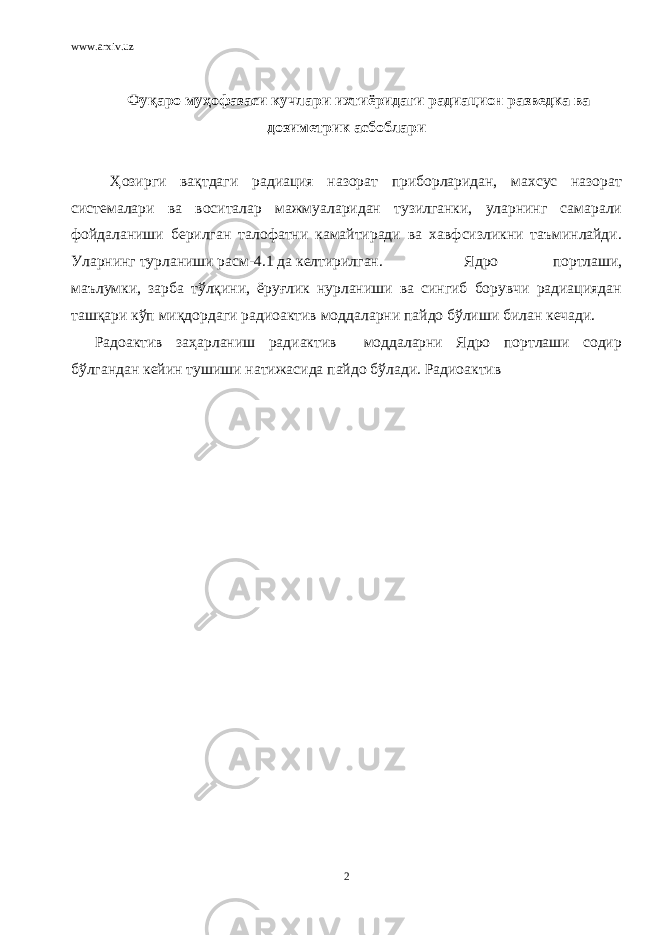 www.arxiv.uz Фуқаро муҳофазаси кучлари ихтиёридаги радиацион разведка ва дозиметрик асбоблари Ҳозирги вақтдаги радиация назорат приборларидан, махсус назорат системалари ва воситалар мажмуаларидан тузилганки, уларнинг самарали фойдаланиши берилган талофатни камайтиради ва хавфсизликни таъминлайди. Уларнинг турланиши расм-4.1 да келтирилган. Ядро портлаши, маълумки, зарба тўлқини, ёруғлик нурланиши ва сингиб борувчи радиациядан ташқари кўп миқдордаги радиоактив моддаларни пайдо бўлиши билан кечади. Радоактив заҳарланиш радиактив моддаларни Ядро портлаши содир бўлгандан кейин тушиши натижасида пайдо бўлади. Радиоактив 2 