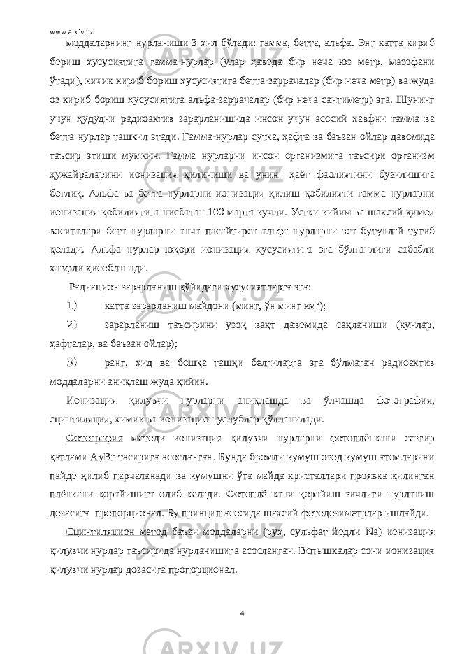 www.arxiv.uz моддаларнинг нурланиши 3 хил бўлади: гамма, бетта, альфа. Энг катта кириб бориш хусусиятига гамма-нурлар (улар ҳавода бир неча юз метр, масофани ўтади), кичик кириб бориш хусусиятига бетта-заррачалар (бир неча метр) ва жуда оз кириб бориш хусусиятига альфа-заррачалар (бир неча сантиметр) эга. Шунинг учун ҳудудни радиоактив зарарланишида инсон учун асосий хавфни гамма ва бетта нурлар ташкил этади. Гамма-нурлар сутка, ҳафта ва баъзан ойлар давомида таъсир этиши мумкин. Гамма нурларни инсон организмига таъсири организм ҳужайраларини ионизация қилиниши ва унинг ҳаёт фаолиятини бузилишига боғлиқ. Альфа ва бетта нурларни ионизация қилиш қобилияти гамма нурларни ионизация қобилиятига нисбатан 100 марта кучли. Устки кийим ва шахсий ҳимоя воситалари бета нурларни анча пасайтирса альфа нурларни эса бутунлай тутиб қолади. Альфа нурлар юқори ионизация хусусиятига эга бўлганлиги сабабли хавфли ҳисобланади. Радиацион зарарланиш қўйидаги хусусиятларга эга: 1) катта зарарланиш майдони (минг, ўн минг км 2 ); 2) зарарланиш таъсирини узоқ вақт давомида сақланиши (кунлар, ҳафталар, ва баъзан ойлар); 3) ранг, хид ва бошқа ташқи белгиларга эга бўлмаган радиоактив моддаларни аниқлаш жуда қийин. Ионизация қилувчи нурларни аниқлашда ва ўлчашда фотография, сцинтиляция, химик ва ионизацион услублар қўлланилади. Фотография методи ионизация қилувчи нурларни фотоплёнкани сезгир қатлами АуВг тасирига асосланган. Бунда бромли кумуш озод кумуш атомларини пайдо қилиб парчаланади ва кумушни ўта майда кристаллари проявка қилинган плёнкани қорайишига олиб келади. Фотоплёнкани қорайиш зичлиги нурланиш дозасига пропорционал. Бу принцип асосида шахсий фотодозиметрлар ишлайди. Сцинтиляцион метод баъзи моддаларни (руҳ, сульфат йодли Na ) ионизация қилувчи нурлар таъсирида нурланишига асосланган. Вспышкалар сони ионизация қилувчи нурлар дозасига пропорционал. 4 