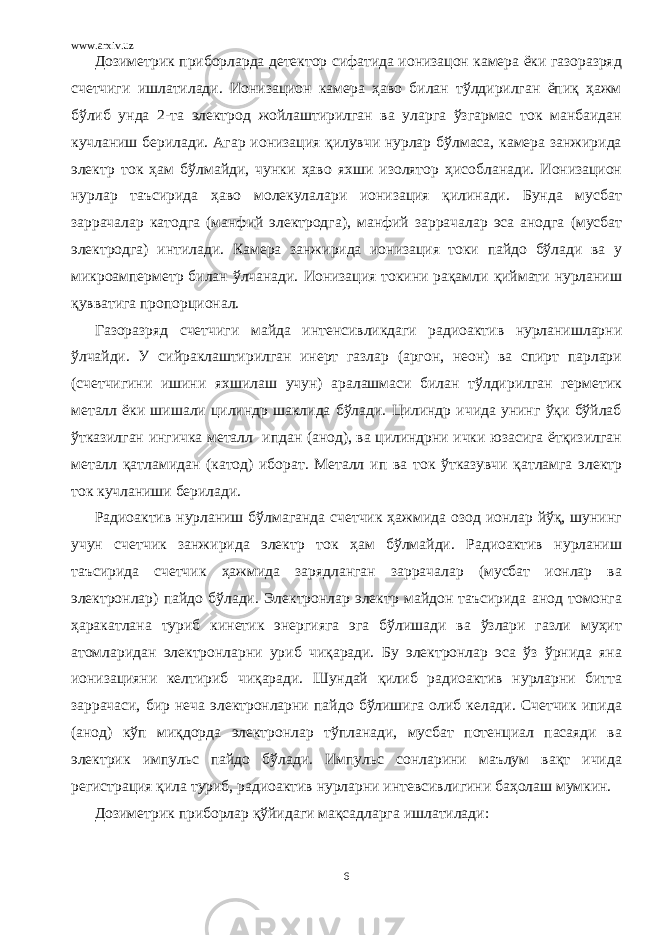 www.arxiv.uz Дозиметрик приборларда детектор сифатида ионизацон камера ёки газоразряд счетчиги ишлатилади. Ионизацион камера ҳаво билан тўлдирилган ёпиқ ҳажм бўлиб унда 2-та электрод жойлаштирилган ва уларга ўзгармас ток манбаидан кучланиш берилади. Агар ионизация қилувчи нурлар бўлмаса, камера занжирида электр ток ҳам бўлмайди, чунки ҳаво яхши изолятор ҳисобланади. Ионизацион нурлар таъсирида ҳаво молекулалари ионизация қилинади. Бунда мусбат заррачалар катодга (манфий электродга), манфий заррачалар эса анодга (мусбат электродга) интилади. Камера занжирида ионизация токи пайдо бўлади ва у микроамперметр билан ўлчанади. Ионизация токини рақамли қиймати нурланиш қувватига пропорционал. Газоразряд счетчиги майда интенсивликдаги радиоактив нурланишларни ўлчайди. У сийраклаштирилган инерт газлар (аргон, неон) ва спирт парлари (счетчигини ишини яхшилаш учун) аралашмаси билан тўлдирилган герметик металл ёки шишали цилиндр шаклида бўлади. Цилиндр ичида унинг ўқи бўйлаб ўтказилган ингичка металл ипдан (анод), ва цилиндрни ички юзасига ётқизилган металл қатламидан (катод) иборат. Металл ип ва ток ўтказувчи қатламга электр ток кучланиши берилади. Радиоактив нурланиш бўлмаганда счетчик ҳажмида озод ионлар йўқ, шунинг учун счетчик занжирида электр ток ҳам бўлмайди. Радиоактив нурланиш таъсирида счетчик ҳажмида зарядланган заррачалар (мусбат ионлар ва электронлар) пайдо бўлади. Электронлар электр майдон таъсирида анод томонга ҳаракатлана туриб кинетик энергияга эга бўлишади ва ўзлари газли муҳит атомларидан электронларни уриб чиқаради. Бу электронлар эса ўз ўрнида яна ионизацияни келтириб чиқаради. Шундай қилиб радиоактив нурларни битта заррачаси, бир неча электронларни пайдо бўлишига олиб келади. Счетчик ипида (анод) кўп миқдорда электронлар тўпланади, мусбат потенциал пасаяди ва электрик импульс пайдо бўлади. Импульс сонларини маълум вақт ичида регистрация қила туриб, радиоактив нурларни интевсивлигини баҳолаш мумкин. Дозиметрик приборлар қўйидаги мақсадларга ишлатилади: 6 