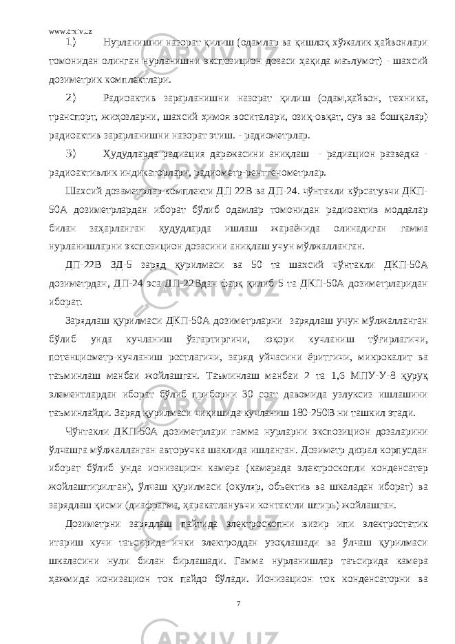 www.arxiv.uz 1) Нурланишни назорат қилиш (одамлар ва қишлоқ хўжалик ҳайвонлари томонидан олинган нурланишни экспозицион дозаси ҳақида маълумот) - шахсий дозиметрик комплектлари. 2) Радиоактив зарарланишни назорат қилиш (одам,ҳайвон, техника, транспорт, жиҳозларни, шахсий ҳимоя воситалари, озиқ-овқат, сув ва бошқалар) радиоактив зарарланишни назорат этиш. - радиометрлар. 3) Ҳудудларда радиация даражасини аниқлаш - радиацион разведка - радиоактивлик индикаторлари, радиометр-рентгенометрлар. Шахсий дозаметрлар комплекти ДП 22В ва ДП-24. чўнтакли кўрсатувчи ДКП- 50А дозиметрлардан иборат бўлиб одамлар томонидан радиоактив моддалар билан заҳарланган ҳудудларда ишлаш жараёнида олинадиган гамма нурланишларни экспозицион дозасини аниқлаш учун мўлжалланган. ДП-22В ЗД-5 заряд қурилмаси ва 50 та шахсий чўнтакли ДКП-50А дозиметрдан, ДП-24 эса ДП-22Вдан фарқ қилиб 5 та ДКП-50А дозиметрларидан иборат. Зарядлаш қурилмаси ДКП-50А дозиметрларни зарядлаш учун мўлжалланган бўлиб унда кучланиш ўзгартиргичи, юқори кучланиш тўғирлагичи, потенциометр-кучланиш ростлагичи, заряд уйчасини ёритгичи, микрокалит ва таъминлаш манбаи жойлашган. Таъминлаш манбаи 2 та 1,6 МПУ-У-8 қуруқ элементлардан иборат бўлиб приборни 30 соат давомида узлуксиз ишлашини таъминлайди. Заряд қурилмаси чиқишида кучланиш 180-250В ни ташкил этади. Чўнтакли ДКП-50А дозиметрлари гамма нурларни экспозицион дозаларини ўлчашга мўлжалланган авторучка шаклида ишланган. Дозиметр дюрал корпусдан иборат бўлиб унда ионизацион камера (камерада электроскопли конденсатер жойлаштирилган), ўлчаш қурилмаси (окуляр, объектив ва шкаладан иборат) ва зарядлаш қисми (диафрагма, ҳаракатланувчи контактли штирь) жойлашган. Дозиметрни зарядлаш пайтида электроскопни визир ипи электростатик итариш кучи таъсирида ички электроддан узоқлашади ва ўлчаш қурилмаси шкаласини нули билан бирлашади. Гамма нурланишлар таъсирида камера ҳажмида ионизацион ток пайдо бўлади. Ионизацион ток конденсаторни ва 7 