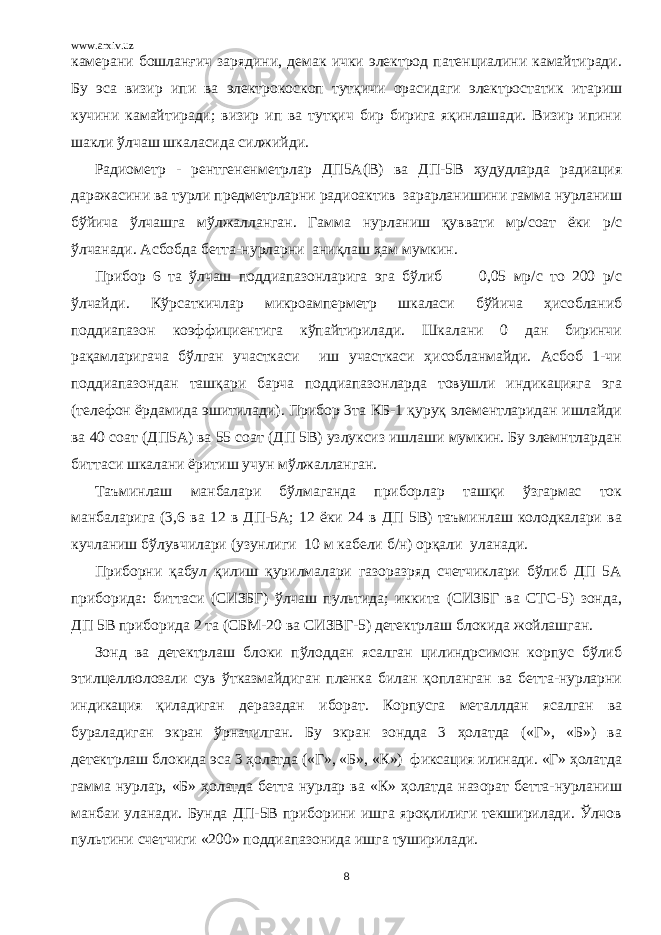 www.arxiv.uz камерани бошланғич зарядини, демак ички электрод патенциалини камайтиради. Бу эса визир ипи ва электрокоскоп тутқичи орасидаги электростатик итариш кучини камайтиради; визир ип ва тутқич бир бирига яқинлашади. Визир ипини шакли ўлчаш шкаласида силжийди. Радиометр - рентгененметрлар ДП5А(В) ва ДП-5В ҳудудларда радиация даражасини ва турли предметрларни радиоактив зарарланишини гамма нурланиш бўйича ўлчашга мўлжалланган. Гамма нурланиш қуввати мр/соат ёки р/с ўлчанади. Асбобда бетта-нурларни аниқлаш ҳам мумкин. Прибор 6 та ўлчаш поддиапазонларига эга бўлиб 0,05 мр/с то 200 р/с ўлчайди. Кўрсаткичлар микроамперметр шкаласи бўйича ҳисобланиб поддиапазон коэффициентига кўпайтирилади. Шкалани 0 дан биринчи рақамларигача бўлган участкаси иш участкаси ҳисобланмайди. Асбоб 1-чи поддиапазондан ташқари барча поддиапазонларда товушли индикацияга эга (телефон ёрдамида эшитилади). Прибор 3та КБ-1 қуруқ элементларидан ишлайди ва 40 соат (ДП5А) ва 55 соат (ДП 5В) узлуксиз ишлаши мумкин. Бу элемнтлардан биттаси шкалани ёритиш учун мўлжалланган. Таъминлаш манбалари бўлмаганда приборлар ташқи ўзгармас ток манбаларига (3,6 ва 12 в ДП-5А; 12 ёки 24 в ДП 5В) таъминлаш колодкалари ва кучланиш бўлувчилари (узунлиги 10 м кабели б/н) орқали уланади. Приборни қабул қилиш қурилмалари газоразряд счетчиклари бўлиб ДП 5А приборида: биттаси (СИЗБГ) ўлчаш пультида; иккита (СИЗБГ ва СТС-5) зонда, ДП 5В приборида 2 та (СБМ-20 ва СИЗВГ-5) детектрлаш блокида жойлашган. Зонд ва детектрлаш блоки пўлоддан ясалган цилиндрсимон корпус бўлиб этилцеллюлозали сув ўтказмайдиган пленка билан қопланган ва бетта-нурларни индикация қиладиган деразадан иборат. Корпусга металлдан ясалган ва бураладиган экран ўрнатилган. Бу экран зондда 3 ҳолатда («Г», «Б») ва детектрлаш блокида эса 3 ҳолатда («Г», «Б», «К») фиксация илинади. «Г» ҳолатда гамма нурлар, «Б» ҳолатда бетта нурлар ва «К» ҳолатда назорат бетта-нурланиш манбаи уланади. Бунда ДП-5В приборини ишга яроқлилиги текширилади. Ўлчов пультини счетчиги «200» поддиапазонида ишга туширилади. 8 