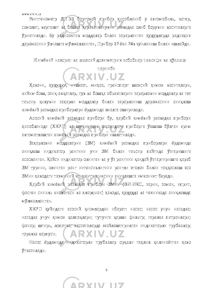 www.arxiv.uz Рентгенометр ДП-3Б бортовой прибор ҳисобланиб у автомобиль, катер, самолет, вертолет ва бошқа ҳаракатланувчи разведка олиб борувчи воситаларга ўрнатилади. Бу радиоактив моддалар билан зарарланган ҳудудларда радиация даражасини ўлчашга мўлжалланган, Прибор 12 ёки 24в кучланиш билан ишлайди. Кимёвий назорат ва шахсий дозиметрик асбоблар тавсифи ва қўллаш тартиби Ҳавони, ҳудудни, иншоот, жиҳоз, транспорт шахсий ҳимоя воситалари, кийим-бош, озиқ-овқатлар, сув ва бошқа объектларни зарарловчи моддалар ва тез таъсир қилувчи заҳарли моддалар билан зарарланиш даражасини аниқлаш кимёвий разведка приборлари ёрдамида амалга оширилади. Асосий кимёвий разведка прибори бу, ҳарбий кимёвий разведка прибори ҳисобланади (ХКРП) ва шунингдек юқоридаги приборга ўхшаш бўлган ярим автоматлашган кимёвий разведка прибори ишлатилади. Заҳарловчи моддаларни (ЗМ) кимёвий разведка приборлари ёрдамида аниқлаш индикатор рангини уни ЗМ билан таъсир пайтида ўзгаришига асосланган. Қайси индикатор олинган ва у ўз рангини қандай ўзгартиришга қараб ЗМ турини, олинган ранг интенсивлигини рангли эталон билан таққослаш эса ЗМни ҳаводаги тахминий концентрациясини аниқлашга имконият беради. Ҳарбий кимёвий разведка прибори ЗМни (ВИ-ИКС, зарин, зоман, иприт, фосген синиль кислотаси ва хлорциан) ҳавода, ҳудудда ва техникада аниқлашда мўлжалланган. ХКРП қуйидаги асосий қисмлардан иборат: насос; насос учун насадка; насадка учун ҳимоя қалпоқлари; тутунга қарши фильтр; гарелка патронлари; фонар; штирь, лопатка; кассеталарда жойлаштирилган индикаторли трубкалар; горелка корпуси. Насос ёрдамида индикаторли трубкалар орқали таҳлил қилинаётган ҳаво ўтказилади. 9 