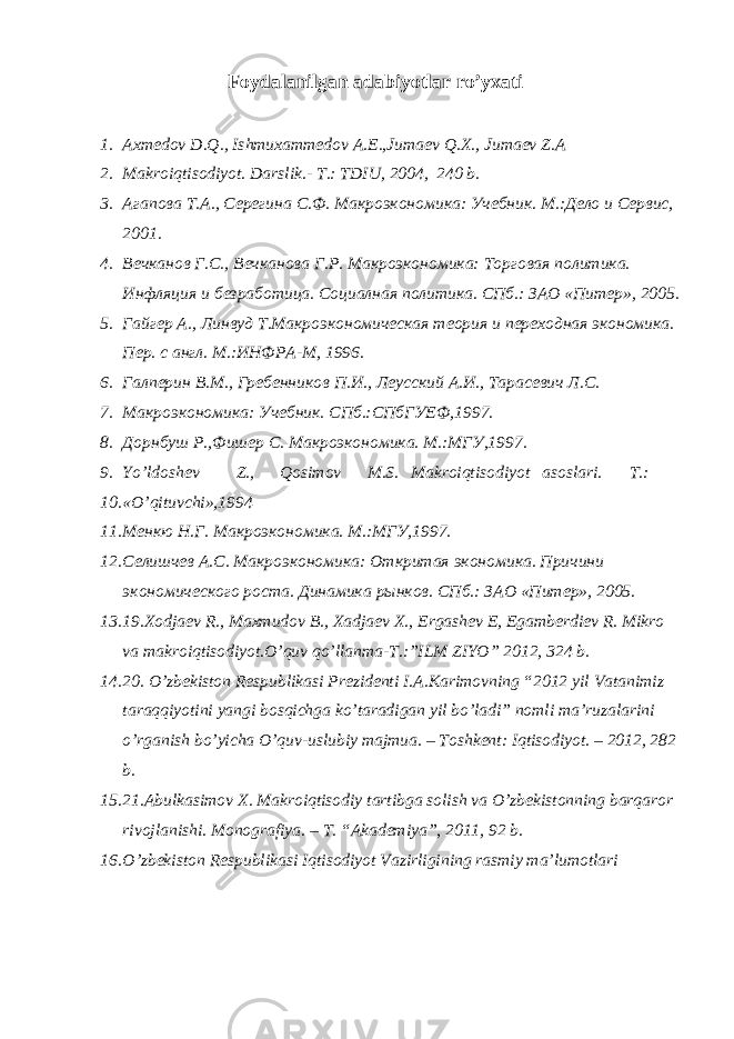 Foydalanilgan adabiyotlar ro’yxati 1. Axmedov D.Q., Ishmuxammedov A.E.,Jumaev Q.X., Jumaev Z.A 2. Makroiqtisodiyot. Darslik.- T.: TDIU, 2004, 240 b. 3. Агапова Т.А., Серегина С.Ф. Макроэкономика: Учебник. М.:Дело и Сервис, 2001. 4. Вечканов Г.С., Вечканова Г.Р. Макроэкономика: Торговая политика. Инфляция и безработица. Социалная политика. СПб.: ЗАО «Питер», 2005. 5. Гайгер А., Линвуд Т.Макроэкономическая теория и переходная экономика. Пер. с англ. М.:ИНФРА-М, 1996. 6. Галперин В.М., Гребенников П.И., Леусский А.И., Тарасевич Л.С. 7. Макроэкономика: Учебник. СПб.:СПбГУЕФ,1997. 8. Дорнбуш Р.,Фишер С. Макроэкономика. М.:МГУ,1997. 9. Yo’ldoshev Z., Qosimov M.S. Makroiqtisodiyot asoslari. T.: 10. «O’qituvchi»,1994 11. Менкю Н.Г. Макроэкономика. М.:МГУ,1997. 12. Селишчев А.С. Макроэкономика: Откритая экономика. Причини экономического роста. Динамика рынков. СПб.: ЗАО «Питер», 2005. 13. 19.Xodjaev R., Maxmudov B., Xadjaev X., Ergashev E, Egamberdiev R. Mikro va makroiqtisodiyot.O’quv qo’llanma-T.:”ILM ZIYO” 2012, 324 b. 14. 20. O’zbekiston Respublikasi Prezidenti I.A.Karimovning “2012 yil Vatanimiz taraqqiyotini yangi bosqichga ko’taradigan yil bo’ladi” nomli ma’ruzalarini o’rganish bo’yicha O’quv-uslubiy majmua. – Toshkent: Iqtisodiyot. – 2012, 282 b. 15. 21.Abulkasimov X. Makroiqtisodiy tartibga solish va O’zbekistonning barqaror rivojlanishi. Monografiya. – T. “Akademiya”, 2011, 92 b. 16. O’zbekiston Respublikasi Iqtisodiyot Vazirligining rasmiy ma’lumotlari 