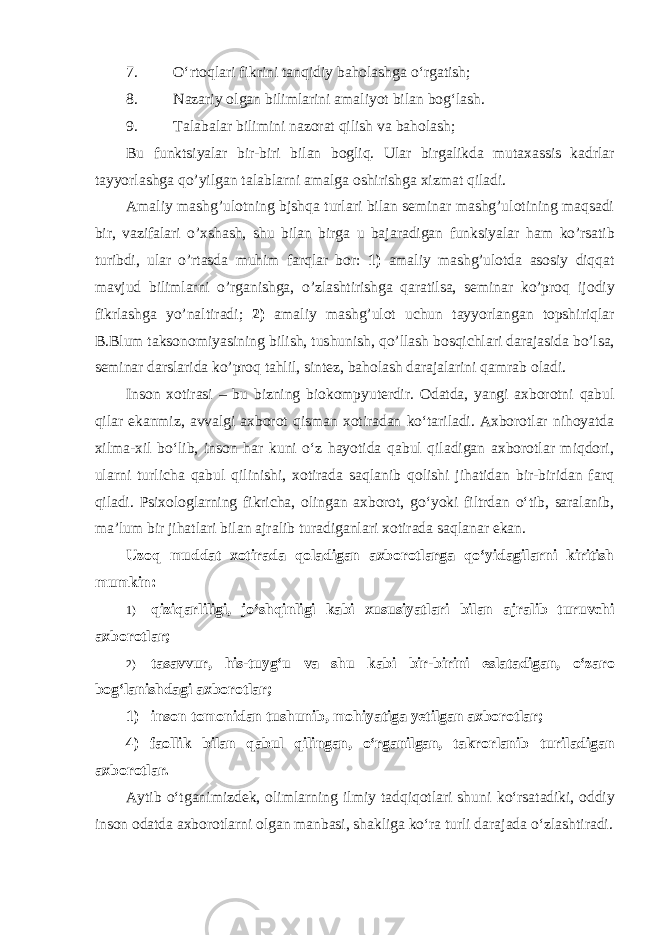 7. O‘rtoqlari fikrini tanqidiy baholashga o‘rgatish; 8. Nazariy olgan bilimlarini amaliyot bilan bog‘lash. 9. Talabalar bilimini nazorat qilish va baholash; Bu funktsiyal а r bir-biri bil а n b о gliq. Ul а r birg а likd а mut аха ssis k а drl а r t а yyorl а shg а qo’yilg а n t а l а bl а rni а m а lg а о shirishg а х izm а t qil а di. Amaliy mashg’ulotning bjshqa turlari bilan seminar mashg’ulotining maqsadi bir, vazifalari o’xshash, shu bilan birga u bajaradigan funksiyalar ham ko’rsatib turibdi, ular o’rtasda muhim farqlar bor: 1) amaliy mashg’ulotda asosiy diqqat mavjud bilimlarni o’rganishga, o’zlashtirishga qaratilsa, seminar ko’proq ijodiy fikrlashga yo’naltiradi; 2) amaliy mashg’ulot uchun tayyorlangan topshiriqlar B.Blum taksonomiyasining bilish, tushunish, qo’llash bosqichlari darajasida bo’lsa, seminar darslarida ko’proq tahlil, sintez, baholash darajalarini qamrab oladi. Inson xotirasi – bu bizning biokompyuterdir. Odatda, yangi axborotni qabul qilar ekanmiz, avvalgi axborot qisman xotiradan ko‘tariladi. Axborotlar nihoyatda xilma-xil bo‘lib, inson har kuni o‘z hayotida qabul qiladigan axborotlar miqdori, ularni turlicha qabul qilinishi, xotirada saqlanib qolishi jihatidan bir-biridan farq qiladi. Psixologlarning fikricha, olingan axborot, go‘yoki filtrdan o‘tib, saralanib, ma’lum bir jihatlari bilan ajralib turadiganlari xotirada saqlanar ekan. Uzoq muddat xotirada qoladigan axborotlarga qo‘yidagilarni kiritish mumkin: 1) qiziqarliligi, jo‘shqinligi kabi xususiyatlari bilan ajralib turuvchi axborotlar; 2) tasavvur, his-tuyg‘u va shu kabi bir-birini eslatadigan, o‘zaro bog‘lanishdagi axborotlar; 1) inson tomonidan tushunib, mohiyatiga yetilgan axborotlar; 4) faollik bilan qabul qilingan, o‘rganilgan, takrorlanib turiladigan axborotlar. Aytib o‘tganimizdek, olimlarning ilmiy tadqiqotlari shuni ko‘rsatadiki, oddiy inson odatda axborotlarni olgan manbasi, shakliga ko‘ra turli darajada o‘zlashtiradi. 