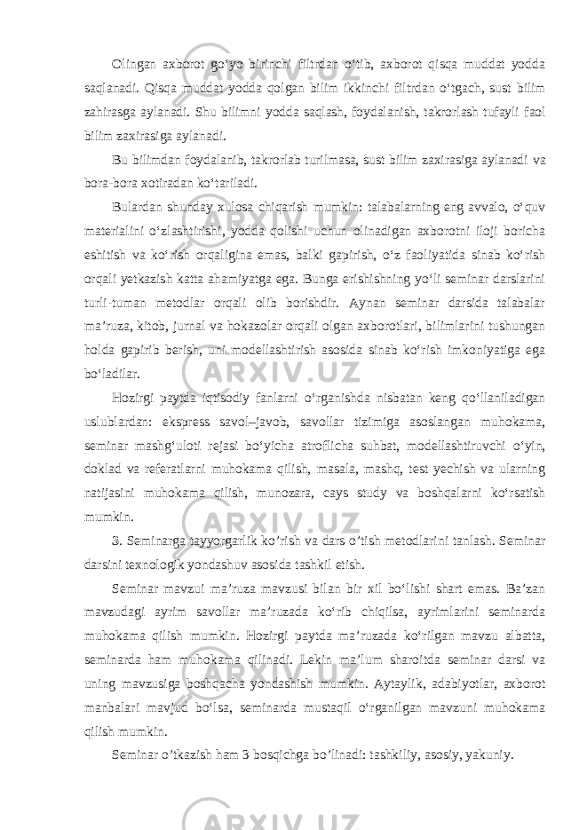 Olingan axborot go‘yo birinchi filtrdan o‘tib, axborot qisqa muddat yodda saqlanadi. Qisqa muddat yodda qolgan bilim ikkinchi filtrdan o‘tgach, sust bilim zahirasga aylanadi. Shu bilimni yodda saqlash, foydalanish, takrorlash tufayli faol bilim zaxirasiga aylanadi. Bu bilimdan foydalanib, takrorlab turilmasa, sust bilim zaxirasiga aylanadi va bora-bora xotiradan ko‘tariladi. Bulardan shunday xulosa chiqarish mumkin: talabalarning eng avvalo, o‘quv materialini o‘zlashtirishi, yodda qolishi uchun olinadigan axborotni iloji boricha eshitish va ko‘rish orqaligina emas, balki gapirish, o‘z faoliyatida sinab ko‘rish orqali yetkazish katta ahamiyatga ega. Bunga erishishning yo‘li seminar darslarini turli-tuman metodlar orqali olib borishdir. Aynan seminar darsida talabalar ma’ruza, kitob, jurnal va hokazolar orqali olgan axborotlari, bilimlarini tushungan holda gapirib berish, uni modellashtirish asosida sinab ko‘rish imkoniyatiga ega bo‘ladilar. Hozirgi paytda iqtisodiy fanlarni o‘rganishda nisbatan keng qo‘llaniladigan uslublardan: ekspress savol–javob, savollar tizimiga asoslangan muhokama, seminar mashg‘uloti rejasi bo‘yicha atroflicha suhbat, modellashtiruvchi o‘yin, doklad va referatlarni muhokama qilish, masala, mashq, test yechish va ularning natijasini muhokama qilish, munozara, cays study va boshqalarni ko‘rsatish mumkin. 3 . Sеminаrgа tаyyorgаrlik ko’rish va dаrs o’tish mеtоdlаrini tаnlаsh. Seminar darsini texnologik yondashuv asosida tashkil etish. Seminar mavzui ma’ruza mavzusi bilan bir xil bo‘lishi shart emas. Ba’zan mavzudagi ayrim savollar ma’ruzada ko‘rib chiqilsa, ayrimlarini seminarda muhokama qilish mumkin. Hozirgi paytda ma’ruzada ko‘rilgan mavzu albatta, seminarda ham muhokama qilinadi. Lekin ma’lum sharoitda seminar darsi va uning mavzusiga boshqacha yondashish mumkin. Aytaylik, adabiyotlar, axborot manbalari mavjud bo‘lsa, seminarda mustaqil o‘rganilgan mavzuni muhokama qilish mumkin. S е min а r o’tk а zish h а m 3 b о sqichg а bo’lin а di: t а shkiliy, а s о siy, yakuniy. 