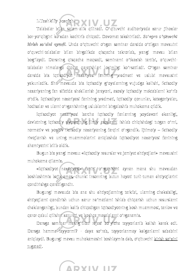 1.Tashkiliy b о sqich. Talabalar bilan salom-alik qilinadi. O‘qituvchi auditoriyada zarur jihozlar bor-yo‘qligini ko‘zdan kechirib chiqadi. Davomat tekshiriladi. So‘ngra o’qituvchi kirish so’zini а yt а di . Und а o’qituvchi o‘tgan seminar darsida o‘tilgan mavzuini o’quvchi-talabalar bilan birgalikda qisqacha takrorlab, yangi mavzu bil а n b о g’l а ydi. Darsning qisqacha maqsadi, s е min а rni o’tk а zish t а rtibi, o’quvchi- t а l а b а l а r nim а l а rg а diqq а t q а r а tishl а ri l о zimligi ko’rs а til а di. O‘tgan seminar darsida biz iqtisodiyot nazariyasi fanining predmeti va uslubi mavzusini yakunladik. Shu mavzuda biz iqtisodiy g‘oyalarning vujudga kelishi, iktisodiy nazariyaning fan sifatida shakllanish jarayoni, asosiy iqtisodiy maktablarni ko‘rib o‘tdik. Iqtisodiyot nazariyasi fanining predmeti, iqtisodiy qonunlar, kategoriyalar, hodisalar va ularni o‘rganishning uslublarini birgalashib muhokama qildik. Iqtisodiyot nazariyasi barcha iqtisodiy fanlarning poydevori ekanligi, davlatning iqtisodiy siyosatining ilmiy asoslarini ishlab chiqishdagi tutgan o‘rni, normativ va pozitiv iktisodiy nazariyaning farqini o‘rgandik. Ijtimoiy – iktisodiy rivojlanish va uning muammolarini aniqlashda iqtisodiyot nazariyasi fanining ahamiyatini bilib oldik. Bugun biz yangi mavzu: «Iqtisodiy resurslar va jamiyat ehtiyojlari» mavzusini muhokama qilamiz. «Iqtisodiyot nazariyasi» fanini o‘rganishni aynan mana shu mavzudan boshlashimiz bejiz emas, chunki insonning butun hayoti turli-tuman ehtiyojlarini qondirishga qaratilgandir. Bugungi mavzuda biz ana shu ehtiyojlarning tarkibi, ularning cheksizligi, ehtiyojlarni qondirish uchun zarur ne’matlarni ishlab chiqarish uchun resurslarni cheklanganligi, bundan kelib chiqadigan iqtisodiyotning bosh muammosi, tanlov va qaror qabul qilishni zarurati va boshqa masalalarni o‘rganamiz. Darsga seminar mashg‘uloti rejasi bo‘yicha tayyorlanib kelish kerak edi. Darsga hamma tayyormi? - deya so‘rab, tayyorlanmay kelganlarni sababini aniqlaydi. Bugungi mavzu muhokamasini boshlaymiz deb, o‘qituvchi kirish so‘zini tugatadi . 