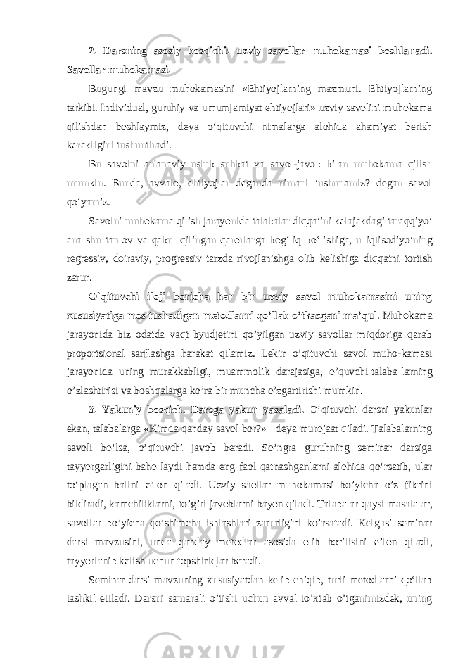 2. D а rsning а s о siy b о sqichi: uzviy s а v о ll а r muh о k а m а si b о shl а n а di. Savollar muhokamasi. Bugungi mavzu muhokamasini «Ehtiyojlarning mazmuni. Ehtiyojlarning tarkibi. Individual, guruhiy va umumjamiyat ehtiyojlari» uzviy savolini muhokama qilishdan boshlaymiz, deya o‘qituvchi nimalarga alohida ahamiyat berish kerakligini tushuntiradi. Bu savolni an&#39;anaviy uslub suhbat va savol-javob bilan muhokama qilish mumkin. Bunda, avvalo, ehtiyojlar deganda nimani tushunamiz? degan savol qo‘yamiz. Savolni muhokama qilish jarayonida talabalar diqqatini kelajakdagi taraqqiyot ana shu tanlov va qabul qilingan qarorlarga bog‘liq bo‘lishiga, u iqtisodiyotning regressiv, doiraviy, progressiv tarzda rivojlanishga olib kelishiga diqqatni tortish zarur. O`qituvchi iloji boricha har bir uzviy savol muhokamasini uning xususiyatiga mos tushadigan metodlarni qo’llab o’tkazgani ma’qul . Muho kama jarayonida biz odatda vaqt byudjetini qo’yilgan uzviy savollar miqdoriga qarab proportsional sarflashga harakat qilamiz. Lekin o’qituvchi savol muho- kamasi jarayonida uning murakkabligi, muammolik darajasiga, o’quvchi-talaba- larning o’zlashtirisi va boshqalarga ko’ra bir muncha o’zgartirishi mumkin. 3. Yakuniy bosqich. Darsga yakun yasaladi. O‘qituvchi darsni yakunlar ekan, talabalarga «Kimda qanday savol bor?» - deya murojaat qiladi. Talabalarning savoli bo‘lsa, o‘qituvchi javob beradi. So‘ngra guruhning seminar darsiga tayyorgarligini baho-laydi hamda eng faol qatnashganlarni alohida qo‘rsatib, ular to‘plagan ballni e’lon qiladi. Uzviy s ао ll а r muh о k а m а si bo’yich а o’z fikrini bildir а di, k а mchilikl а rni, to’g’ri j а v о bl а rni b а yon qil а di. T а l а b а l а r q а ysi m а s а l а l а r, s а v о ll а r bo’yich а qo’shimch а ishl а shl а ri z а rurligini ko’rs а t а di. Kelgusi seminar darsi mavzusini, unda qanday metodlar asosida olib borilisini e’l о n qil а di, tayyorlanib kelish uchun t о pshiriql а r b е r а di. Seminar darsi mavzuning xususiyatdan kelib chiqib, turli metodlarni qo‘llab tashkil etiladi. Darsni samarali o’tishi uchun avval to’xtab o’tganimizdek, uning 